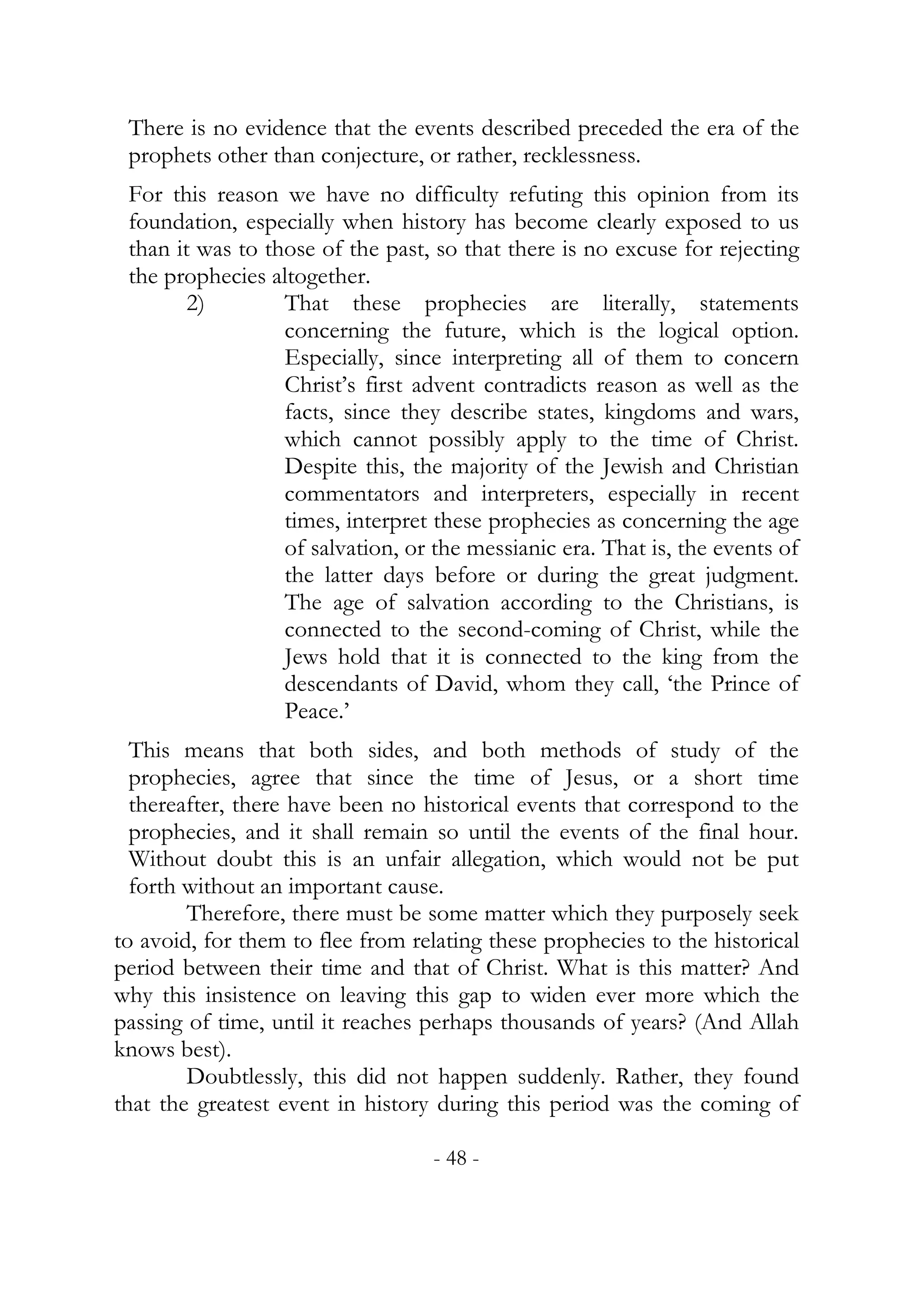 There is no evidence that the events described preceded the era of the
 prophets other than conjecture, or rather, recklessness.
 For this reason we have no difficulty refuting this opinion from its
 foundation, especially when history has become clearly exposed to us
 than it was to those of the past, so that there is no excuse for rejecting
 the prophecies altogether.
        2)        That these prophecies are literally, statements
                  concerning the future, which is the logical option.
                  Especially, since interpreting all of them to concern
                  Christ’s first advent contradicts reason as well as the
                  facts, since they describe states, kingdoms and wars,
                  which cannot possibly apply to the time of Christ.
                  Despite this, the majority of the Jewish and Christian
                  commentators and interpreters, especially in recent
                  times, interpret these prophecies as concerning the age
                  of salvation, or the messianic era. That is, the events of
                  the latter days before or during the great judgment.
                  The age of salvation according to the Christians, is
                  connected to the second-coming of Christ, while the
                  Jews hold that it is connected to the king from the
                  descendants of David, whom they call, ‘the Prince of
                  Peace.’
  This means that both sides, and both methods of study of the
  prophecies, agree that since the time of Jesus, or a short time
  thereafter, there have been no historical events that correspond to the
  prophecies, and it shall remain so until the events of the final hour.
  Without doubt this is an unfair allegation, which would not be put
  forth without an important cause.
        Therefore, there must be some matter which they purposely seek
to avoid, for them to flee from relating these prophecies to the historical
period between their time and that of Christ. What is this matter? And
why this insistence on leaving this gap to widen ever more which the
passing of time, until it reaches perhaps thousands of years? (And Allah
knows best).
        Doubtlessly, this did not happen suddenly. Rather, they found
that the greatest event in history during this period was the coming of

                                   - 48 -
 