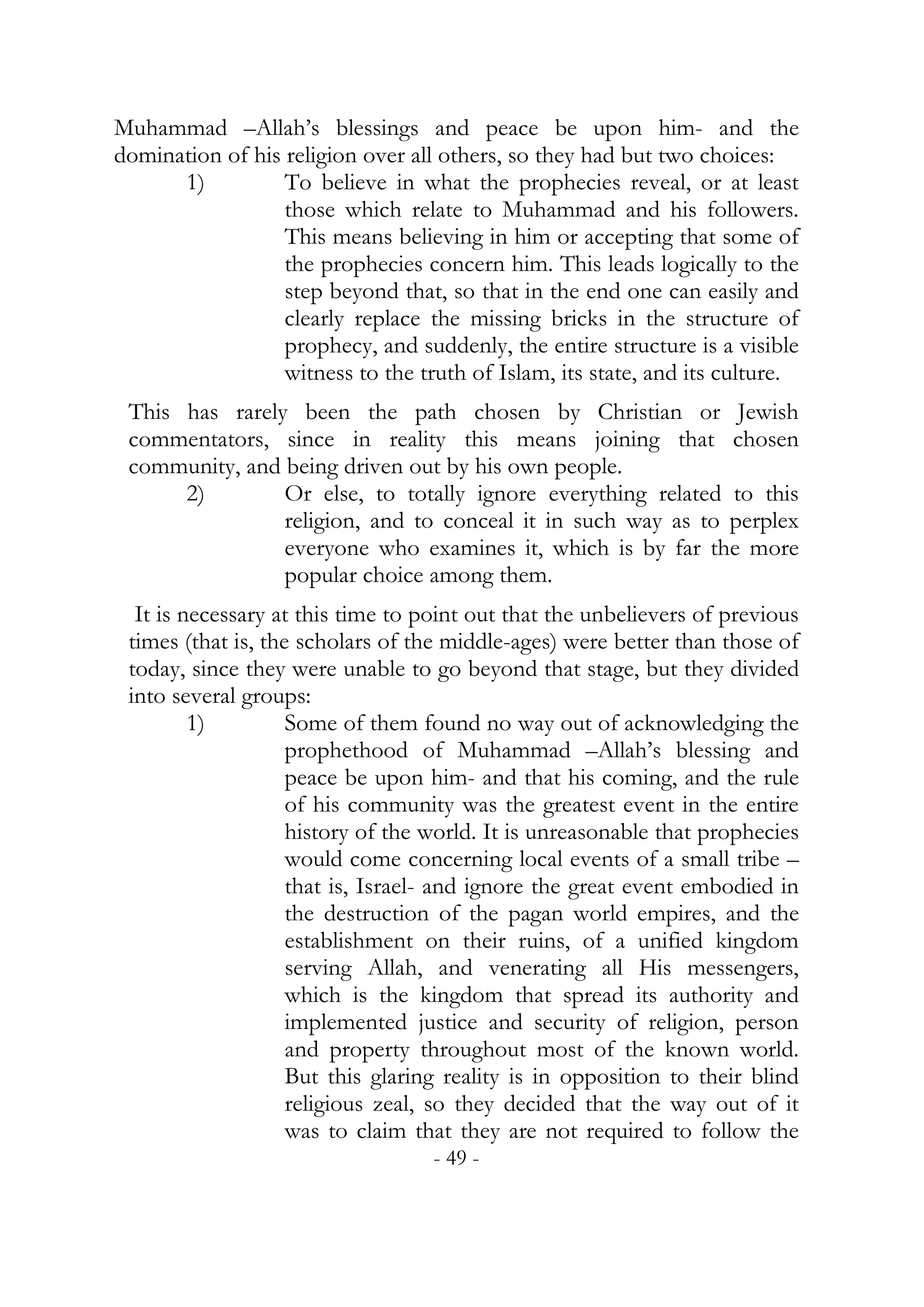 Muhammad –Allah’s blessings and peace be upon him- and the
domination of his religion over all others, so they had but two choices:
      1)          To believe in what the prophecies reveal, or at least
                  those which relate to Muhammad and his followers.
                  This means believing in him or accepting that some of
                  the prophecies concern him. This leads logically to the
                  step beyond that, so that in the end one can easily and
                  clearly replace the missing bricks in the structure of
                  prophecy, and suddenly, the entire structure is a visible
                  witness to the truth of Islam, its state, and its culture.
 This has rarely been the path chosen by Christian or Jewish
 commentators, since in reality this means joining that chosen
 community, and being driven out by his own people.
      2)        Or else, to totally ignore everything related to this
                religion, and to conceal it in such way as to perplex
                everyone who examines it, which is by far the more
                popular choice among them.
  It is necessary at this time to point out that the unbelievers of previous
 times (that is, the scholars of the middle-ages) were better than those of
 today, since they were unable to go beyond that stage, but they divided
 into several groups:
         1)         Some of them found no way out of acknowledging the
                    prophethood of Muhammad –Allah’s blessing and
                    peace be upon him- and that his coming, and the rule
                    of his community was the greatest event in the entire
                    history of the world. It is unreasonable that prophecies
                    would come concerning local events of a small tribe –
                    that is, Israel- and ignore the great event embodied in
                    the destruction of the pagan world empires, and the
                    establishment on their ruins, of a unified kingdom
                    serving Allah, and venerating all His messengers,
                    which is the kingdom that spread its authority and
                    implemented justice and security of religion, person
                    and property throughout most of the known world.
                    But this glaring reality is in opposition to their blind
                    religious zeal, so they decided that the way out of it
                    was to claim that they are not required to follow the
                                   - 49 -
 