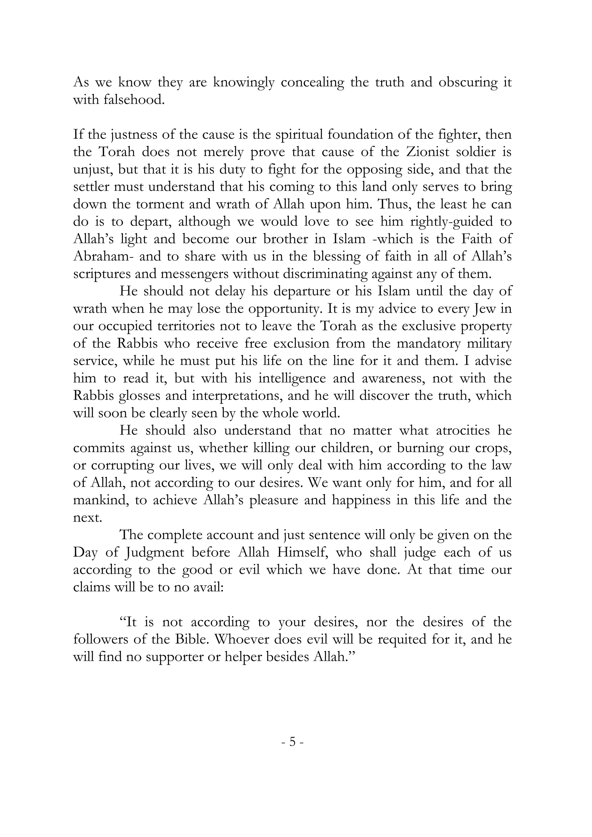 As we know they are knowingly concealing the truth and obscuring it
with falsehood.

If the justness of the cause is the spiritual foundation of the fighter, then
the Torah does not merely prove that cause of the Zionist soldier is
unjust, but that it is his duty to fight for the opposing side, and that the
settler must understand that his coming to this land only serves to bring
down the torment and wrath of Allah upon him. Thus, the least he can
do is to depart, although we would love to see him rightly-guided to
Allah’s light and become our brother in Islam -which is the Faith of
Abraham- and to share with us in the blessing of faith in all of Allah’s
scriptures and messengers without discriminating against any of them.
         He should not delay his departure or his Islam until the day of
wrath when he may lose the opportunity. It is my advice to every Jew in
our occupied territories not to leave the Torah as the exclusive property
of the Rabbis who receive free exclusion from the mandatory military
service, while he must put his life on the line for it and them. I advise
him to read it, but with his intelligence and awareness, not with the
Rabbis glosses and interpretations, and he will discover the truth, which
will soon be clearly seen by the whole world.
         He should also understand that no matter what atrocities he
commits against us, whether killing our children, or burning our crops,
or corrupting our lives, we will only deal with him according to the law
of Allah, not according to our desires. We want only for him, and for all
mankind, to achieve Allah’s pleasure and happiness in this life and the
next.
         The complete account and just sentence will only be given on the
Day of Judgment before Allah Himself, who shall judge each of us
according to the good or evil which we have done. At that time our
claims will be to no avail:

         “It is not according to your desires, nor the desires of the
followers of the Bible. Whoever does evil will be requited for it, and he
will find no supporter or helper besides Allah.”




                                    -5-
 