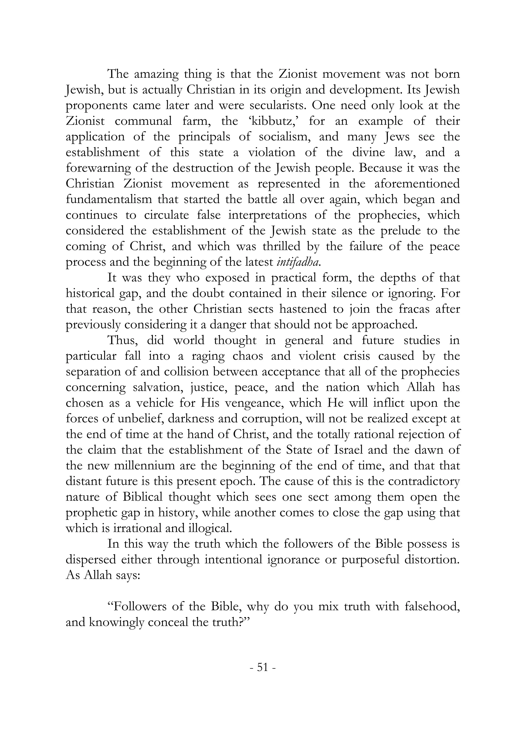 The amazing thing is that the Zionist movement was not born
Jewish, but is actually Christian in its origin and development. Its Jewish
proponents came later and were secularists. One need only look at the
Zionist communal farm, the ‘kibbutz,’ for an example of their
application of the principals of socialism, and many Jews see the
establishment of this state a violation of the divine law, and a
forewarning of the destruction of the Jewish people. Because it was the
Christian Zionist movement as represented in the aforementioned
fundamentalism that started the battle all over again, which began and
continues to circulate false interpretations of the prophecies, which
considered the establishment of the Jewish state as the prelude to the
coming of Christ, and which was thrilled by the failure of the peace
process and the beginning of the latest intifadha.
        It was they who exposed in practical form, the depths of that
historical gap, and the doubt contained in their silence or ignoring. For
that reason, the other Christian sects hastened to join the fracas after
previously considering it a danger that should not be approached.
        Thus, did world thought in general and future studies in
particular fall into a raging chaos and violent crisis caused by the
separation of and collision between acceptance that all of the prophecies
concerning salvation, justice, peace, and the nation which Allah has
chosen as a vehicle for His vengeance, which He will inflict upon the
forces of unbelief, darkness and corruption, will not be realized except at
the end of time at the hand of Christ, and the totally rational rejection of
the claim that the establishment of the State of Israel and the dawn of
the new millennium are the beginning of the end of time, and that that
distant future is this present epoch. The cause of this is the contradictory
nature of Biblical thought which sees one sect among them open the
prophetic gap in history, while another comes to close the gap using that
which is irrational and illogical.
        In this way the truth which the followers of the Bible possess is
dispersed either through intentional ignorance or purposeful distortion.
As Allah says:

       “Followers of the Bible, why do you mix truth with falsehood,
and knowingly conceal the truth?”


                                   - 51 -
 