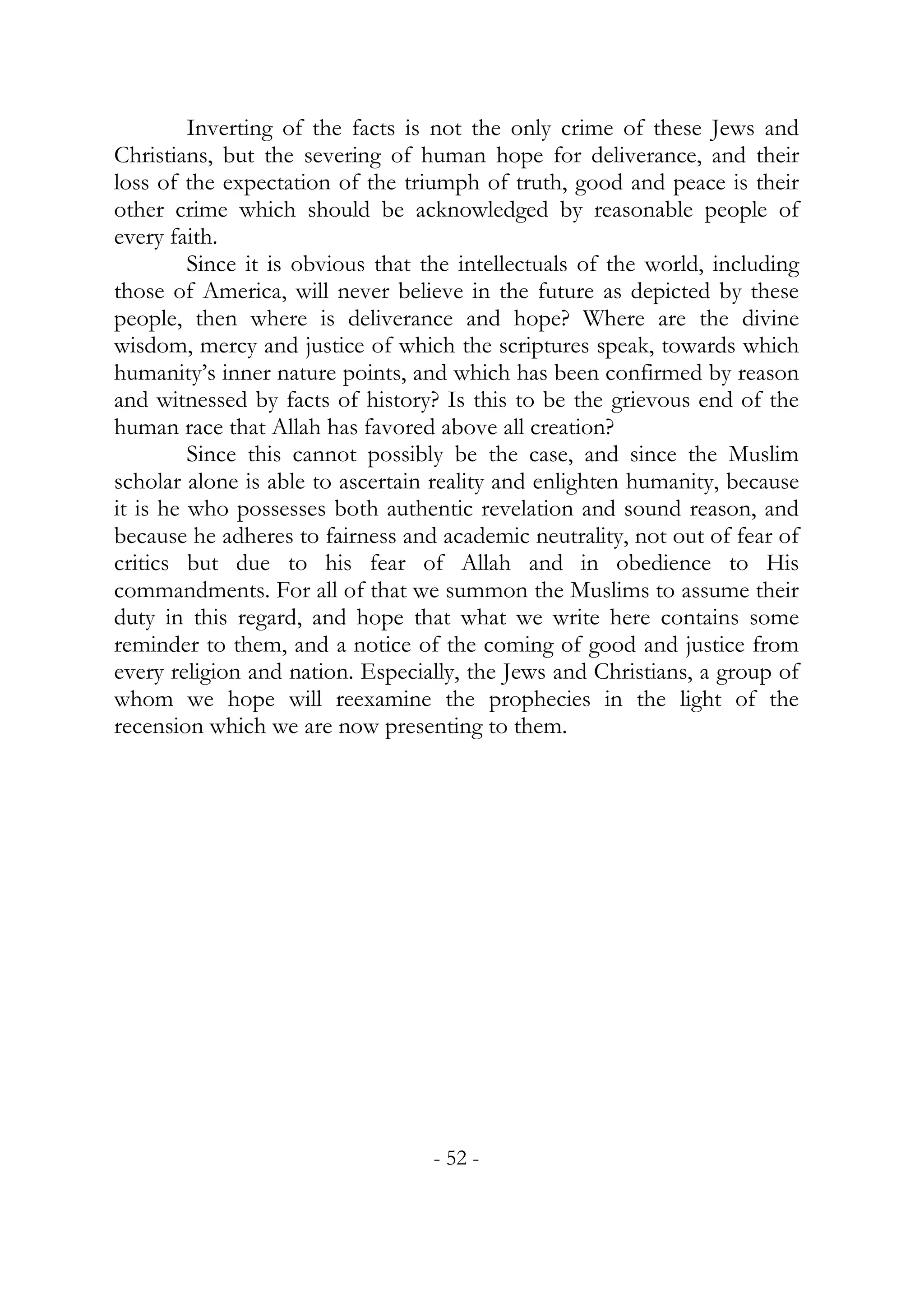 Inverting of the facts is not the only crime of these Jews and
Christians, but the severing of human hope for deliverance, and their
loss of the expectation of the triumph of truth, good and peace is their
other crime which should be acknowledged by reasonable people of
every faith.
         Since it is obvious that the intellectuals of the world, including
those of America, will never believe in the future as depicted by these
people, then where is deliverance and hope? Where are the divine
wisdom, mercy and justice of which the scriptures speak, towards which
humanity’s inner nature points, and which has been confirmed by reason
and witnessed by facts of history? Is this to be the grievous end of the
human race that Allah has favored above all creation?
         Since this cannot possibly be the case, and since the Muslim
scholar alone is able to ascertain reality and enlighten humanity, because
it is he who possesses both authentic revelation and sound reason, and
because he adheres to fairness and academic neutrality, not out of fear of
critics but due to his fear of Allah and in obedience to His
commandments. For all of that we summon the Muslims to assume their
duty in this regard, and hope that what we write here contains some
reminder to them, and a notice of the coming of good and justice from
every religion and nation. Especially, the Jews and Christians, a group of
whom we hope will reexamine the prophecies in the light of the
recension which we are now presenting to them.




                                  - 52 -
 
