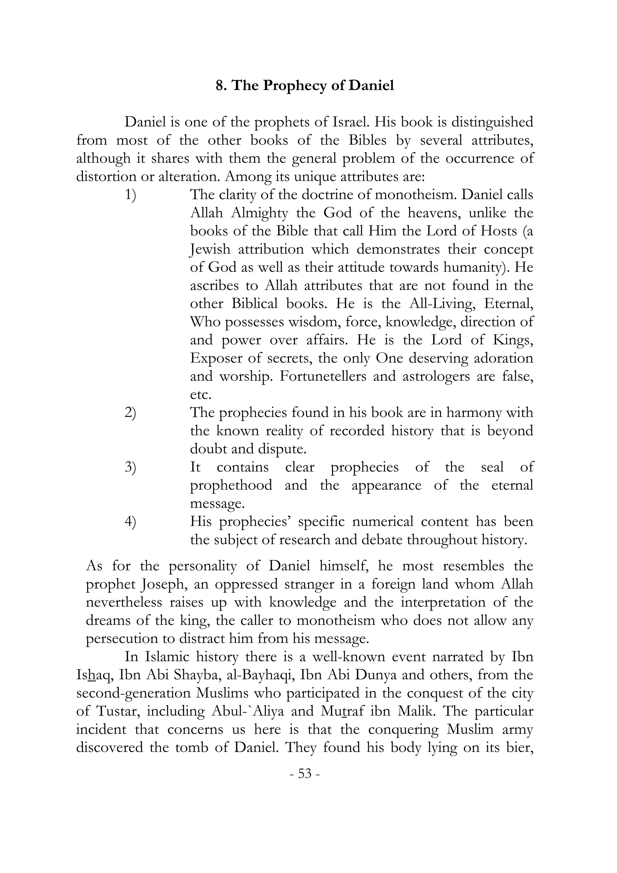 8. The Prophecy of Daniel

         Daniel is one of the prophets of Israel. His book is distinguished
from most of the other books of the Bibles by several attributes,
although it shares with them the general problem of the occurrence of
distortion or alteration. Among its unique attributes are:
         1)         The clarity of the doctrine of monotheism. Daniel calls
                    Allah Almighty the God of the heavens, unlike the
                    books of the Bible that call Him the Lord of Hosts (a
                    Jewish attribution which demonstrates their concept
                    of God as well as their attitude towards humanity). He
                    ascribes to Allah attributes that are not found in the
                    other Biblical books. He is the All-Living, Eternal,
                    Who possesses wisdom, force, knowledge, direction of
                    and power over affairs. He is the Lord of Kings,
                    Exposer of secrets, the only One deserving adoration
                    and worship. Fortunetellers and astrologers are false,
                    etc.
         2)         The prophecies found in his book are in harmony with
                    the known reality of recorded history that is beyond
                    doubt and dispute.
         3)         It contains clear prophecies of the seal of
                    prophethood and the appearance of the eternal
                    message.
         4)         His prophecies’ specific numerical content has been
                    the subject of research and debate throughout history.
  As for the personality of Daniel himself, he most resembles the
  prophet Joseph, an oppressed stranger in a foreign land whom Allah
  nevertheless raises up with knowledge and the interpretation of the
  dreams of the king, the caller to monotheism who does not allow any
  persecution to distract him from his message.
        In Islamic history there is a well-known event narrated by Ibn
Ishaq, Ibn Abi Shayba, al-Bayhaqi, Ibn Abi Dunya and others, from the
second-generation Muslims who participated in the conquest of the city
of Tustar, including Abul-`Aliya and Mutraf ibn Malik. The particular
incident that concerns us here is that the conquering Muslim army
discovered the tomb of Daniel. They found his body lying on its bier,
                                  - 53 -
 