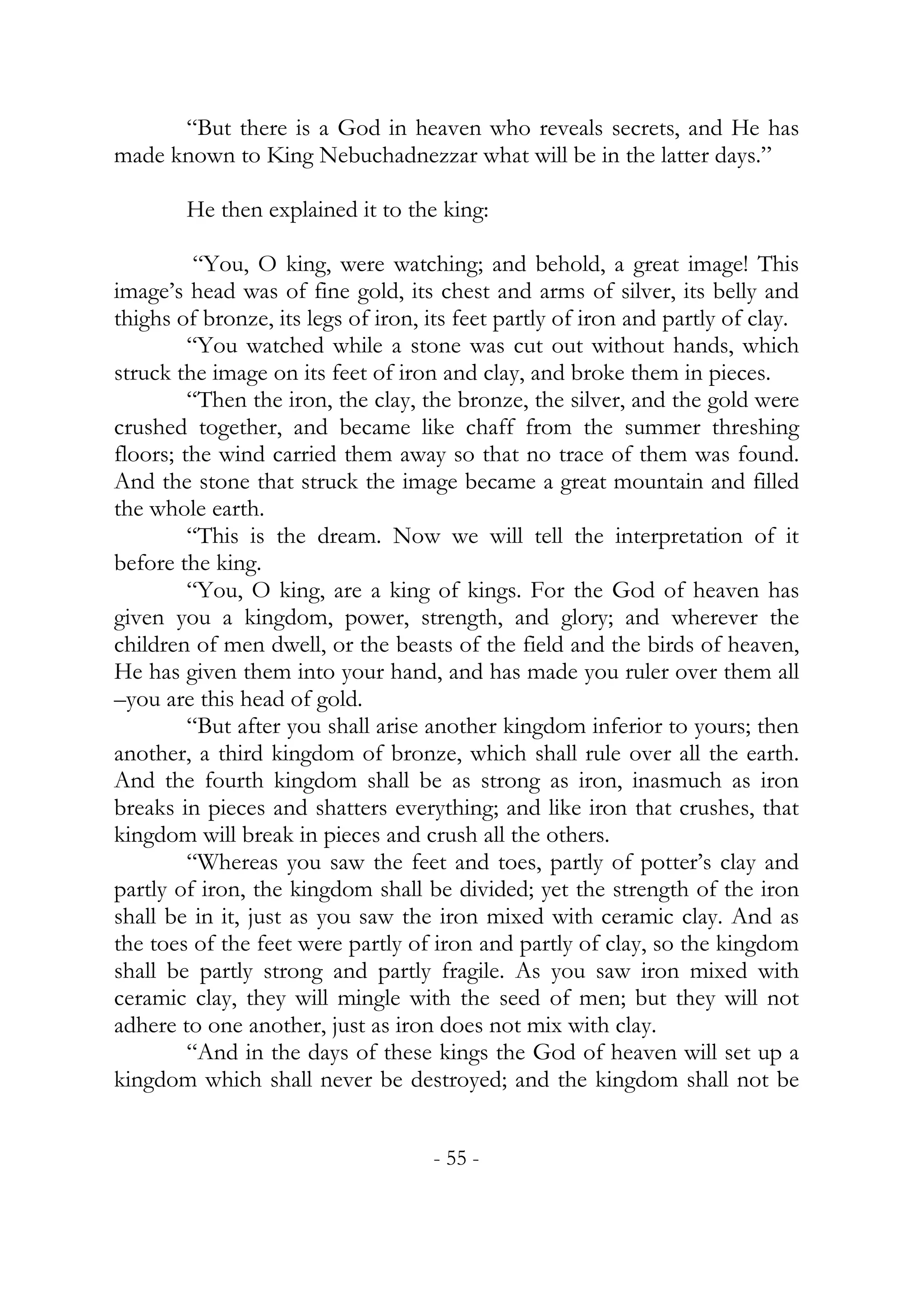 “But there is a God in heaven who reveals secrets, and He has
made known to King Nebuchadnezzar what will be in the latter days.”

        He then explained it to the king:

          “You, O king, were watching; and behold, a great image! This
image’s head was of fine gold, its chest and arms of silver, its belly and
thighs of bronze, its legs of iron, its feet partly of iron and partly of clay.
         “You watched while a stone was cut out without hands, which
struck the image on its feet of iron and clay, and broke them in pieces.
         “Then the iron, the clay, the bronze, the silver, and the gold were
crushed together, and became like chaff from the summer threshing
floors; the wind carried them away so that no trace of them was found.
And the stone that struck the image became a great mountain and filled
the whole earth.
         “This is the dream. Now we will tell the interpretation of it
before the king.
         “You, O king, are a king of kings. For the God of heaven has
given you a kingdom, power, strength, and glory; and wherever the
children of men dwell, or the beasts of the field and the birds of heaven,
He has given them into your hand, and has made you ruler over them all
–you are this head of gold.
         “But after you shall arise another kingdom inferior to yours; then
another, a third kingdom of bronze, which shall rule over all the earth.
And the fourth kingdom shall be as strong as iron, inasmuch as iron
breaks in pieces and shatters everything; and like iron that crushes, that
kingdom will break in pieces and crush all the others.
         “Whereas you saw the feet and toes, partly of potter’s clay and
partly of iron, the kingdom shall be divided; yet the strength of the iron
shall be in it, just as you saw the iron mixed with ceramic clay. And as
the toes of the feet were partly of iron and partly of clay, so the kingdom
shall be partly strong and partly fragile. As you saw iron mixed with
ceramic clay, they will mingle with the seed of men; but they will not
adhere to one another, just as iron does not mix with clay.
         “And in the days of these kings the God of heaven will set up a
kingdom which shall never be destroyed; and the kingdom shall not be


                                    - 55 -
 