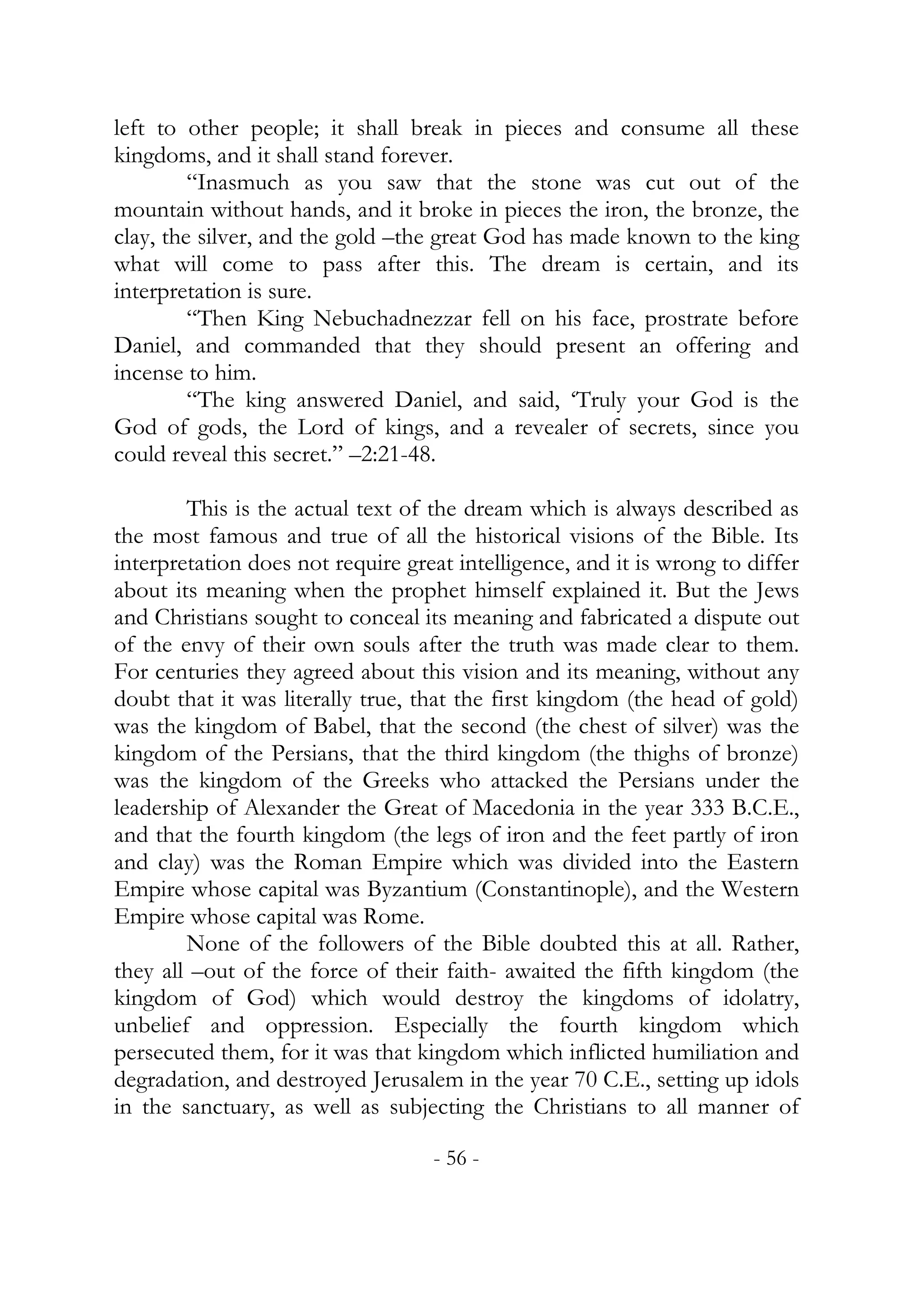 left to other people; it shall break in pieces and consume all these
kingdoms, and it shall stand forever.
         “Inasmuch as you saw that the stone was cut out of the
mountain without hands, and it broke in pieces the iron, the bronze, the
clay, the silver, and the gold –the great God has made known to the king
what will come to pass after this. The dream is certain, and its
interpretation is sure.
         “Then King Nebuchadnezzar fell on his face, prostrate before
Daniel, and commanded that they should present an offering and
incense to him.
         “The king answered Daniel, and said, ‘Truly your God is the
God of gods, the Lord of kings, and a revealer of secrets, since you
could reveal this secret.” –2:21-48.

        This is the actual text of the dream which is always described as
the most famous and true of all the historical visions of the Bible. Its
interpretation does not require great intelligence, and it is wrong to differ
about its meaning when the prophet himself explained it. But the Jews
and Christians sought to conceal its meaning and fabricated a dispute out
of the envy of their own souls after the truth was made clear to them.
For centuries they agreed about this vision and its meaning, without any
doubt that it was literally true, that the first kingdom (the head of gold)
was the kingdom of Babel, that the second (the chest of silver) was the
kingdom of the Persians, that the third kingdom (the thighs of bronze)
was the kingdom of the Greeks who attacked the Persians under the
leadership of Alexander the Great of Macedonia in the year 333 B.C.E.,
and that the fourth kingdom (the legs of iron and the feet partly of iron
and clay) was the Roman Empire which was divided into the Eastern
Empire whose capital was Byzantium (Constantinople), and the Western
Empire whose capital was Rome.
        None of the followers of the Bible doubted this at all. Rather,
they all –out of the force of their faith- awaited the fifth kingdom (the
kingdom of God) which would destroy the kingdoms of idolatry,
unbelief and oppression. Especially the fourth kingdom which
persecuted them, for it was that kingdom which inflicted humiliation and
degradation, and destroyed Jerusalem in the year 70 C.E., setting up idols
in the sanctuary, as well as subjecting the Christians to all manner of

                                   - 56 -
 