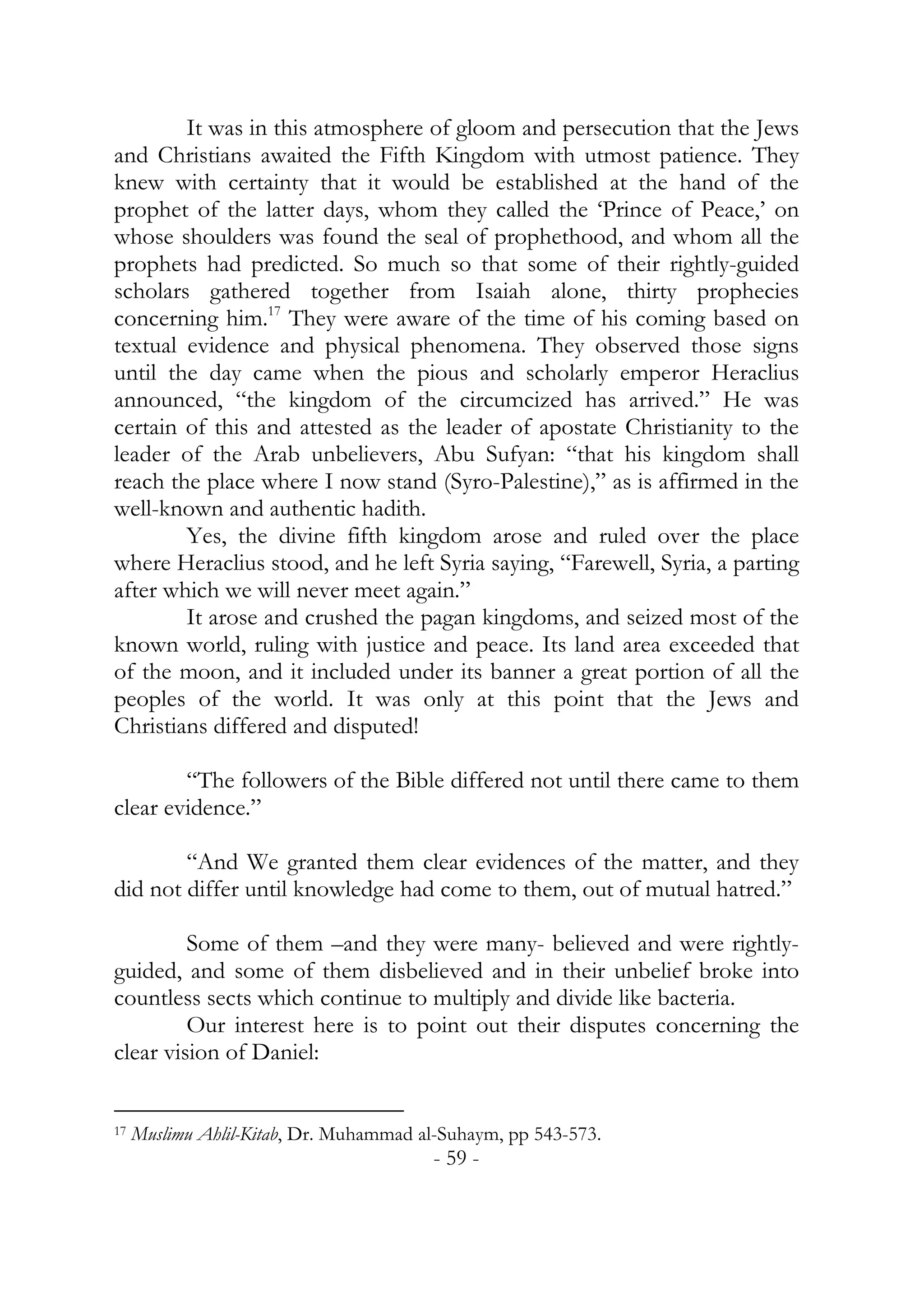 It was in this atmosphere of gloom and persecution that the Jews
and Christians awaited the Fifth Kingdom with utmost patience. They
knew with certainty that it would be established at the hand of the
prophet of the latter days, whom they called the ‘Prince of Peace,’ on
whose shoulders was found the seal of prophethood, and whom all the
prophets had predicted. So much so that some of their rightly-guided
scholars gathered together from Isaiah alone, thirty prophecies
concerning him.17 They were aware of the time of his coming based on
textual evidence and physical phenomena. They observed those signs
until the day came when the pious and scholarly emperor Heraclius
announced, “the kingdom of the circumcized has arrived.” He was
certain of this and attested as the leader of apostate Christianity to the
leader of the Arab unbelievers, Abu Sufyan: “that his kingdom shall
reach the place where I now stand (Syro-Palestine),” as is affirmed in the
well-known and authentic hadith.
        Yes, the divine fifth kingdom arose and ruled over the place
where Heraclius stood, and he left Syria saying, “Farewell, Syria, a parting
after which we will never meet again.”
        It arose and crushed the pagan kingdoms, and seized most of the
known world, ruling with justice and peace. Its land area exceeded that
of the moon, and it included under its banner a great portion of all the
peoples of the world. It was only at this point that the Jews and
Christians differed and disputed!

        “The followers of the Bible differed not until there came to them
clear evidence.”

        “And We granted them clear evidences of the matter, and they
did not differ until knowledge had come to them, out of mutual hatred.”

         Some of them –and they were many- believed and were rightly-
guided, and some of them disbelieved and in their unbelief broke into
countless sects which continue to multiply and divide like bacteria.
         Our interest here is to point out their disputes concerning the
clear vision of Daniel:


17   Muslimu Ahlil-Kitab, Dr. Muhammad al-Suhaym, pp 543-573.
                                        - 59 -
 