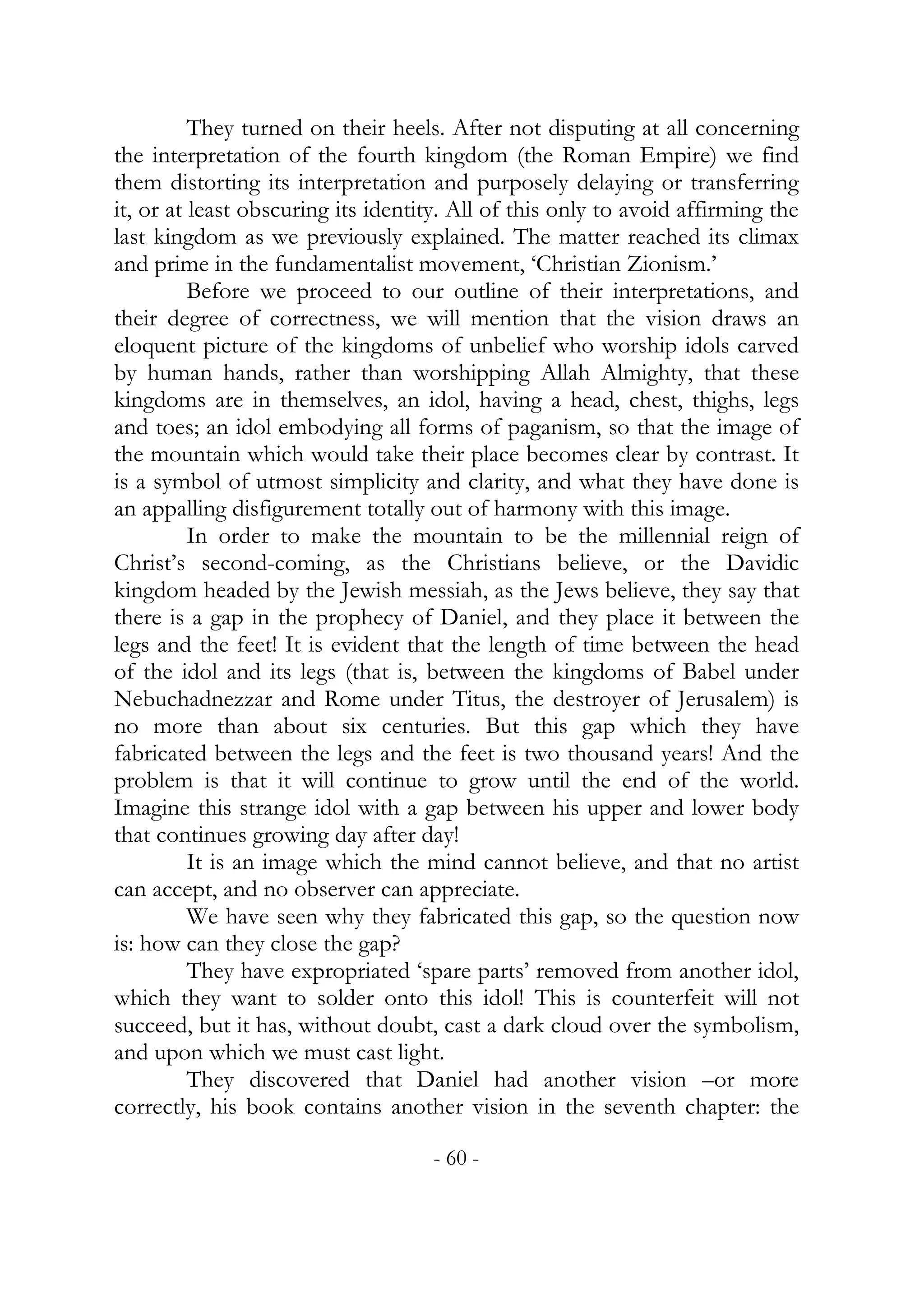 They turned on their heels. After not disputing at all concerning
the interpretation of the fourth kingdom (the Roman Empire) we find
them distorting its interpretation and purposely delaying or transferring
it, or at least obscuring its identity. All of this only to avoid affirming the
last kingdom as we previously explained. The matter reached its climax
and prime in the fundamentalist movement, ‘Christian Zionism.’
          Before we proceed to our outline of their interpretations, and
their degree of correctness, we will mention that the vision draws an
eloquent picture of the kingdoms of unbelief who worship idols carved
by human hands, rather than worshipping Allah Almighty, that these
kingdoms are in themselves, an idol, having a head, chest, thighs, legs
and toes; an idol embodying all forms of paganism, so that the image of
the mountain which would take their place becomes clear by contrast. It
is a symbol of utmost simplicity and clarity, and what they have done is
an appalling disfigurement totally out of harmony with this image.
          In order to make the mountain to be the millennial reign of
Christ’s second-coming, as the Christians believe, or the Davidic
kingdom headed by the Jewish messiah, as the Jews believe, they say that
there is a gap in the prophecy of Daniel, and they place it between the
legs and the feet! It is evident that the length of time between the head
of the idol and its legs (that is, between the kingdoms of Babel under
Nebuchadnezzar and Rome under Titus, the destroyer of Jerusalem) is
no more than about six centuries. But this gap which they have
fabricated between the legs and the feet is two thousand years! And the
problem is that it will continue to grow until the end of the world.
Imagine this strange idol with a gap between his upper and lower body
that continues growing day after day!
          It is an image which the mind cannot believe, and that no artist
can accept, and no observer can appreciate.
          We have seen why they fabricated this gap, so the question now
is: how can they close the gap?
          They have expropriated ‘spare parts’ removed from another idol,
which they want to solder onto this idol! This is counterfeit will not
succeed, but it has, without doubt, cast a dark cloud over the symbolism,
and upon which we must cast light.
          They discovered that Daniel had another vision –or more
correctly, his book contains another vision in the seventh chapter: the

                                    - 60 -
 