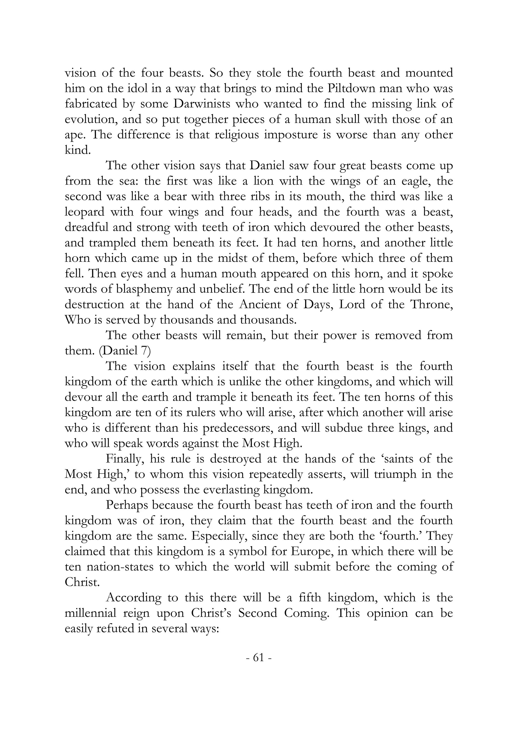 vision of the four beasts. So they stole the fourth beast and mounted
him on the idol in a way that brings to mind the Piltdown man who was
fabricated by some Darwinists who wanted to find the missing link of
evolution, and so put together pieces of a human skull with those of an
ape. The difference is that religious imposture is worse than any other
kind.
         The other vision says that Daniel saw four great beasts come up
from the sea: the first was like a lion with the wings of an eagle, the
second was like a bear with three ribs in its mouth, the third was like a
leopard with four wings and four heads, and the fourth was a beast,
dreadful and strong with teeth of iron which devoured the other beasts,
and trampled them beneath its feet. It had ten horns, and another little
horn which came up in the midst of them, before which three of them
fell. Then eyes and a human mouth appeared on this horn, and it spoke
words of blasphemy and unbelief. The end of the little horn would be its
destruction at the hand of the Ancient of Days, Lord of the Throne,
Who is served by thousands and thousands.
         The other beasts will remain, but their power is removed from
them. (Daniel 7)
         The vision explains itself that the fourth beast is the fourth
kingdom of the earth which is unlike the other kingdoms, and which will
devour all the earth and trample it beneath its feet. The ten horns of this
kingdom are ten of its rulers who will arise, after which another will arise
who is different than his predecessors, and will subdue three kings, and
who will speak words against the Most High.
         Finally, his rule is destroyed at the hands of the ‘saints of the
Most High,’ to whom this vision repeatedly asserts, will triumph in the
end, and who possess the everlasting kingdom.
         Perhaps because the fourth beast has teeth of iron and the fourth
kingdom was of iron, they claim that the fourth beast and the fourth
kingdom are the same. Especially, since they are both the ‘fourth.’ They
claimed that this kingdom is a symbol for Europe, in which there will be
ten nation-states to which the world will submit before the coming of
Christ.
         According to this there will be a fifth kingdom, which is the
millennial reign upon Christ’s Second Coming. This opinion can be
easily refuted in several ways:

                                   - 61 -
 