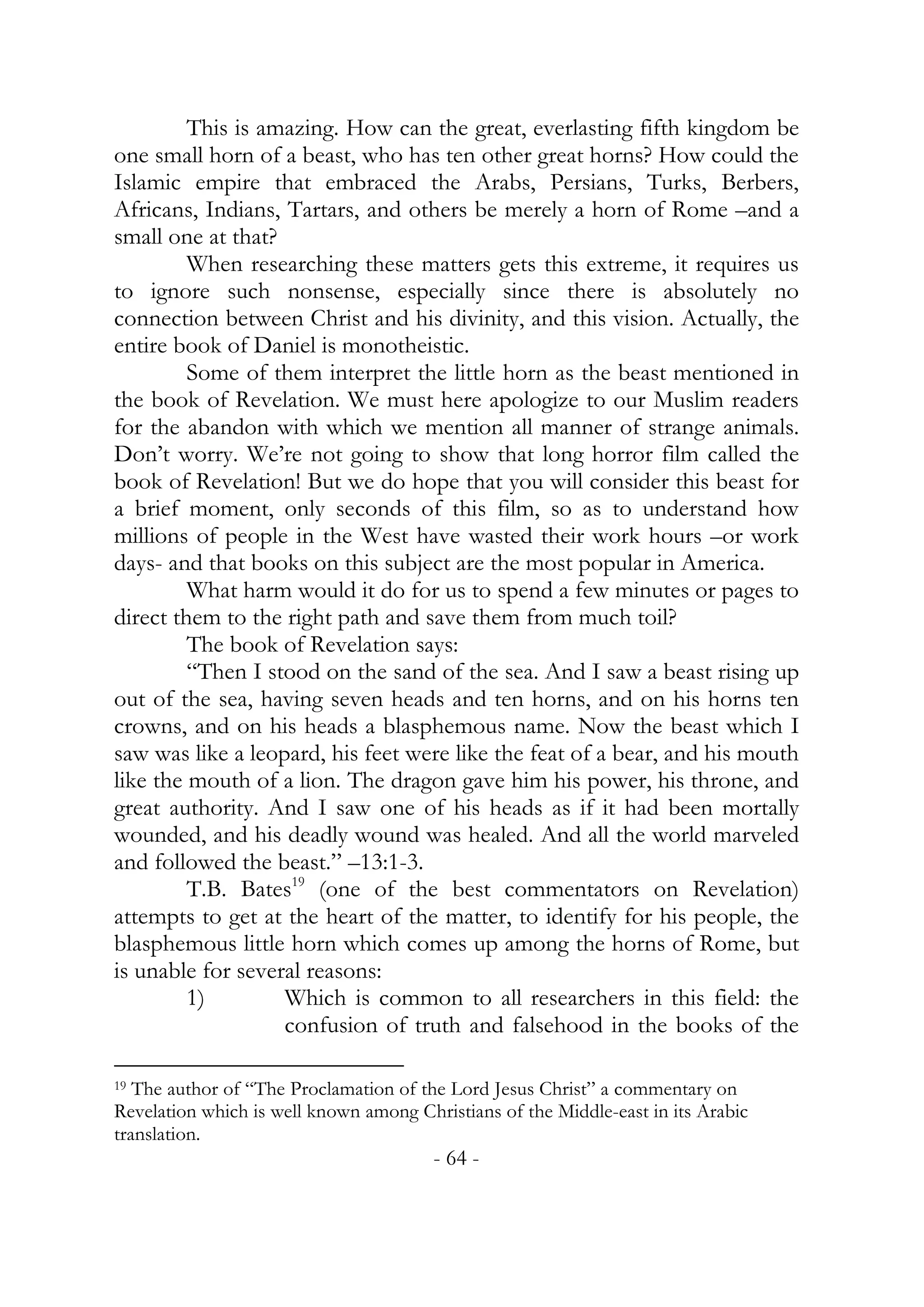 This is amazing. How can the great, everlasting fifth kingdom be
one small horn of a beast, who has ten other great horns? How could the
Islamic empire that embraced the Arabs, Persians, Turks, Berbers,
Africans, Indians, Tartars, and others be merely a horn of Rome –and a
small one at that?
         When researching these matters gets this extreme, it requires us
to ignore such nonsense, especially since there is absolutely no
connection between Christ and his divinity, and this vision. Actually, the
entire book of Daniel is monotheistic.
         Some of them interpret the little horn as the beast mentioned in
the book of Revelation. We must here apologize to our Muslim readers
for the abandon with which we mention all manner of strange animals.
Don’t worry. We’re not going to show that long horror film called the
book of Revelation! But we do hope that you will consider this beast for
a brief moment, only seconds of this film, so as to understand how
millions of people in the West have wasted their work hours –or work
days- and that books on this subject are the most popular in America.
         What harm would it do for us to spend a few minutes or pages to
direct them to the right path and save them from much toil?
         The book of Revelation says:
         “Then I stood on the sand of the sea. And I saw a beast rising up
out of the sea, having seven heads and ten horns, and on his horns ten
crowns, and on his heads a blasphemous name. Now the beast which I
saw was like a leopard, his feet were like the feat of a bear, and his mouth
like the mouth of a lion. The dragon gave him his power, his throne, and
great authority. And I saw one of his heads as if it had been mortally
wounded, and his deadly wound was healed. And all the world marveled
and followed the beast.” –13:1-3.
         T.B. Bates19 (one of the best commentators on Revelation)
attempts to get at the heart of the matter, to identify for his people, the
blasphemous little horn which comes up among the horns of Rome, but
is unable for several reasons:
         1)        Which is common to all researchers in this field: the
                   confusion of truth and falsehood in the books of the

19 The author of “The Proclamation of the Lord Jesus Christ” a commentary on

Revelation which is well known among Christians of the Middle-east in its Arabic
translation.
                                        - 64 -
 