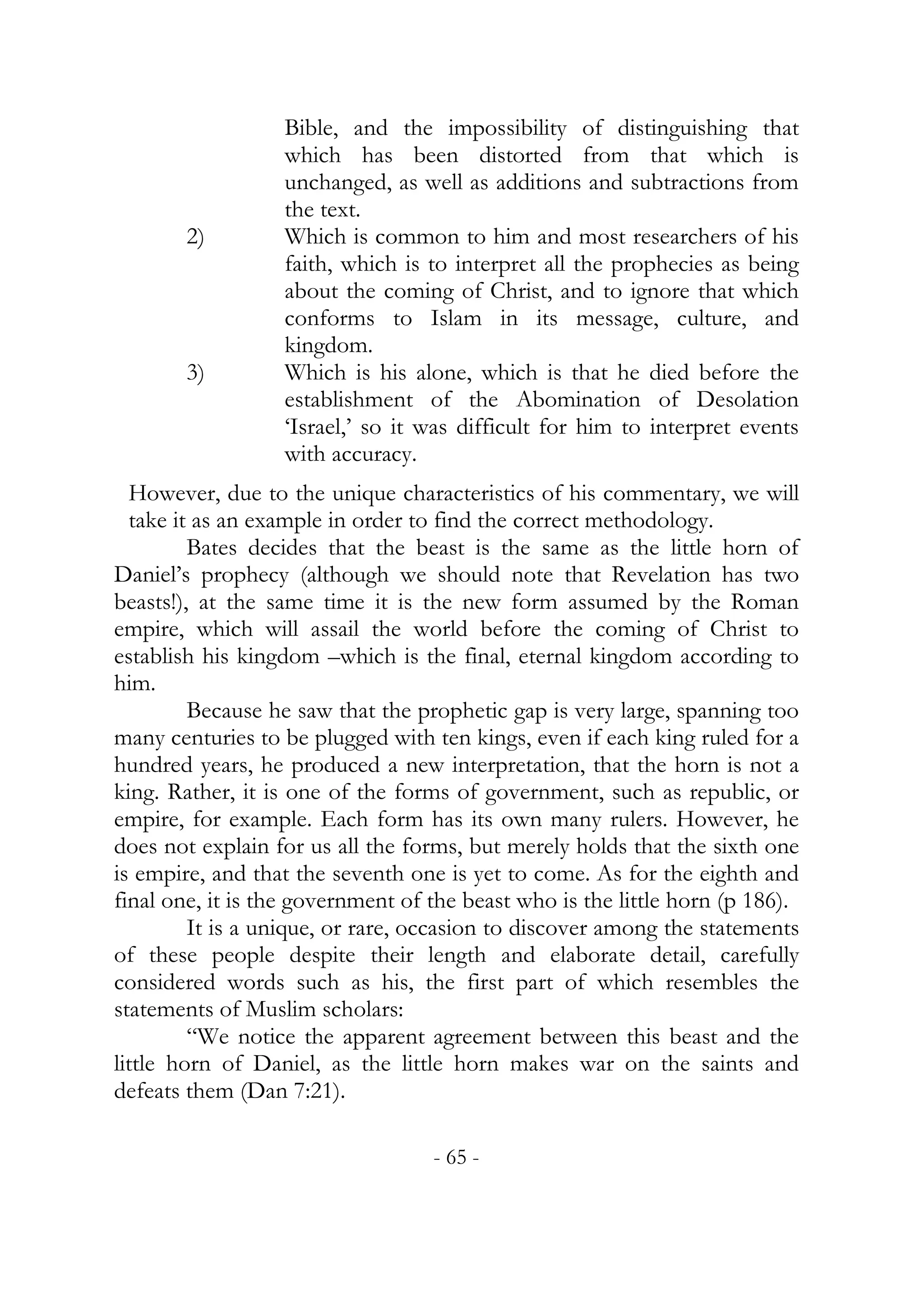 Bible, and the impossibility of distinguishing that
                  which has been distorted from that which is
                  unchanged, as well as additions and subtractions from
                  the text.
        2)        Which is common to him and most researchers of his
                  faith, which is to interpret all the prophecies as being
                  about the coming of Christ, and to ignore that which
                  conforms to Islam in its message, culture, and
                  kingdom.
        3)        Which is his alone, which is that he died before the
                  establishment of the Abomination of Desolation
                  ‘Israel,’ so it was difficult for him to interpret events
                  with accuracy.
  However, due to the unique characteristics of his commentary, we will
  take it as an example in order to find the correct methodology.
         Bates decides that the beast is the same as the little horn of
Daniel’s prophecy (although we should note that Revelation has two
beasts!), at the same time it is the new form assumed by the Roman
empire, which will assail the world before the coming of Christ to
establish his kingdom –which is the final, eternal kingdom according to
him.
         Because he saw that the prophetic gap is very large, spanning too
many centuries to be plugged with ten kings, even if each king ruled for a
hundred years, he produced a new interpretation, that the horn is not a
king. Rather, it is one of the forms of government, such as republic, or
empire, for example. Each form has its own many rulers. However, he
does not explain for us all the forms, but merely holds that the sixth one
is empire, and that the seventh one is yet to come. As for the eighth and
final one, it is the government of the beast who is the little horn (p 186).
         It is a unique, or rare, occasion to discover among the statements
of these people despite their length and elaborate detail, carefully
considered words such as his, the first part of which resembles the
statements of Muslim scholars:
         “We notice the apparent agreement between this beast and the
little horn of Daniel, as the little horn makes war on the saints and
defeats them (Dan 7:21).

                                   - 65 -
 