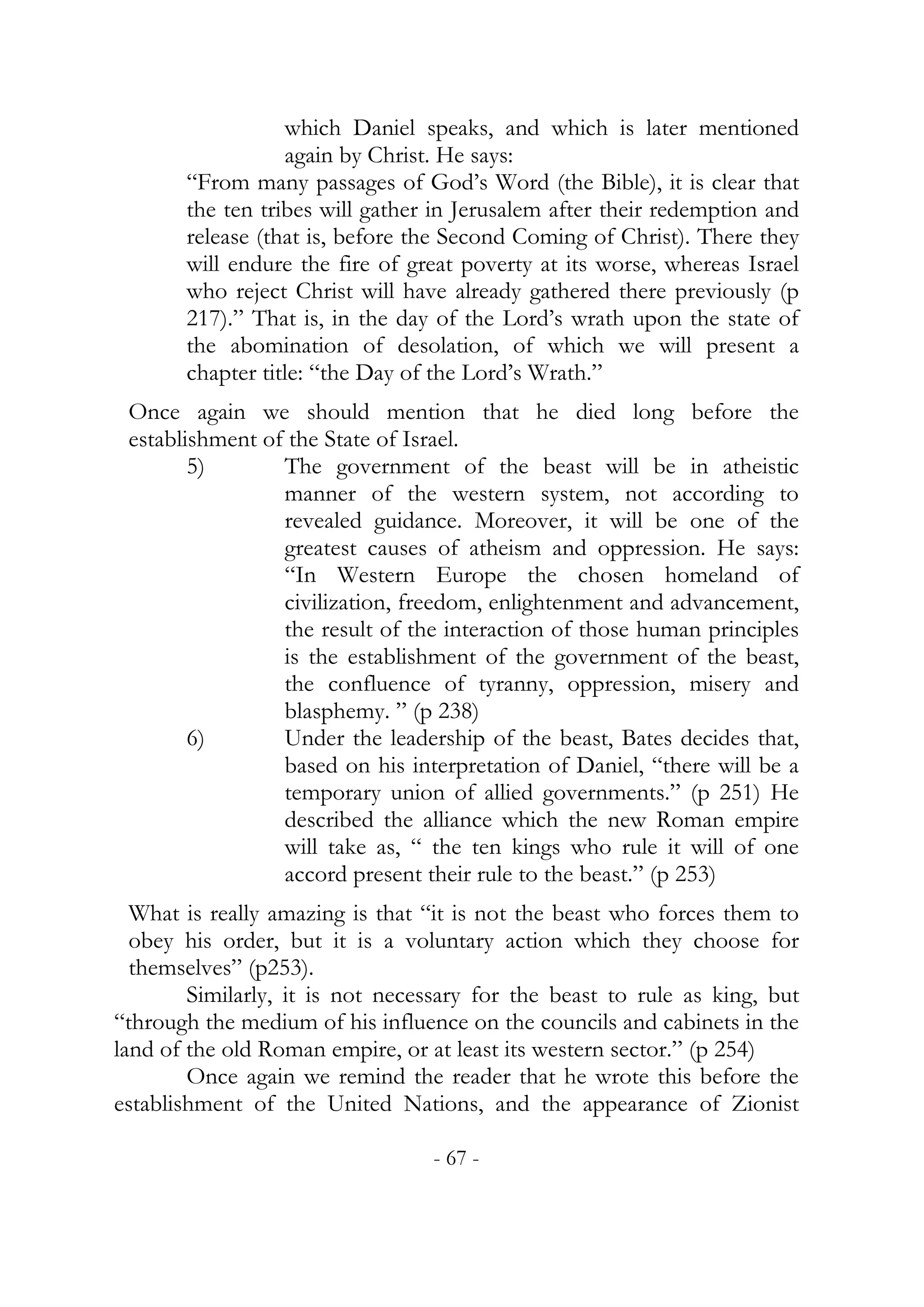 which Daniel speaks, and which is later mentioned
                  again by Christ. He says:
       “From many passages of God’s Word (the Bible), it is clear that
       the ten tribes will gather in Jerusalem after their redemption and
       release (that is, before the Second Coming of Christ). There they
       will endure the fire of great poverty at its worse, whereas Israel
       who reject Christ will have already gathered there previously (p
       217).” That is, in the day of the Lord’s wrath upon the state of
       the abomination of desolation, of which we will present a
       chapter title: “the Day of the Lord’s Wrath.”
 Once again we should mention that he died long before the
 establishment of the State of Israel.
        5)       The government of the beast will be in atheistic
                 manner of the western system, not according to
                 revealed guidance. Moreover, it will be one of the
                 greatest causes of atheism and oppression. He says:
                 “In Western Europe the chosen homeland of
                 civilization, freedom, enlightenment and advancement,
                 the result of the interaction of those human principles
                 is the establishment of the government of the beast,
                 the confluence of tyranny, oppression, misery and
                 blasphemy. ” (p 238)
        6)       Under the leadership of the beast, Bates decides that,
                 based on his interpretation of Daniel, “there will be a
                 temporary union of allied governments.” (p 251) He
                 described the alliance which the new Roman empire
                 will take as, “ the ten kings who rule it will of one
                 accord present their rule to the beast.” (p 253)
  What is really amazing is that “it is not the beast who forces them to
  obey his order, but it is a voluntary action which they choose for
  themselves” (p253).
        Similarly, it is not necessary for the beast to rule as king, but
“through the medium of his influence on the councils and cabinets in the
land of the old Roman empire, or at least its western sector.” (p 254)
        Once again we remind the reader that he wrote this before the
establishment of the United Nations, and the appearance of Zionist

                                  - 67 -
 