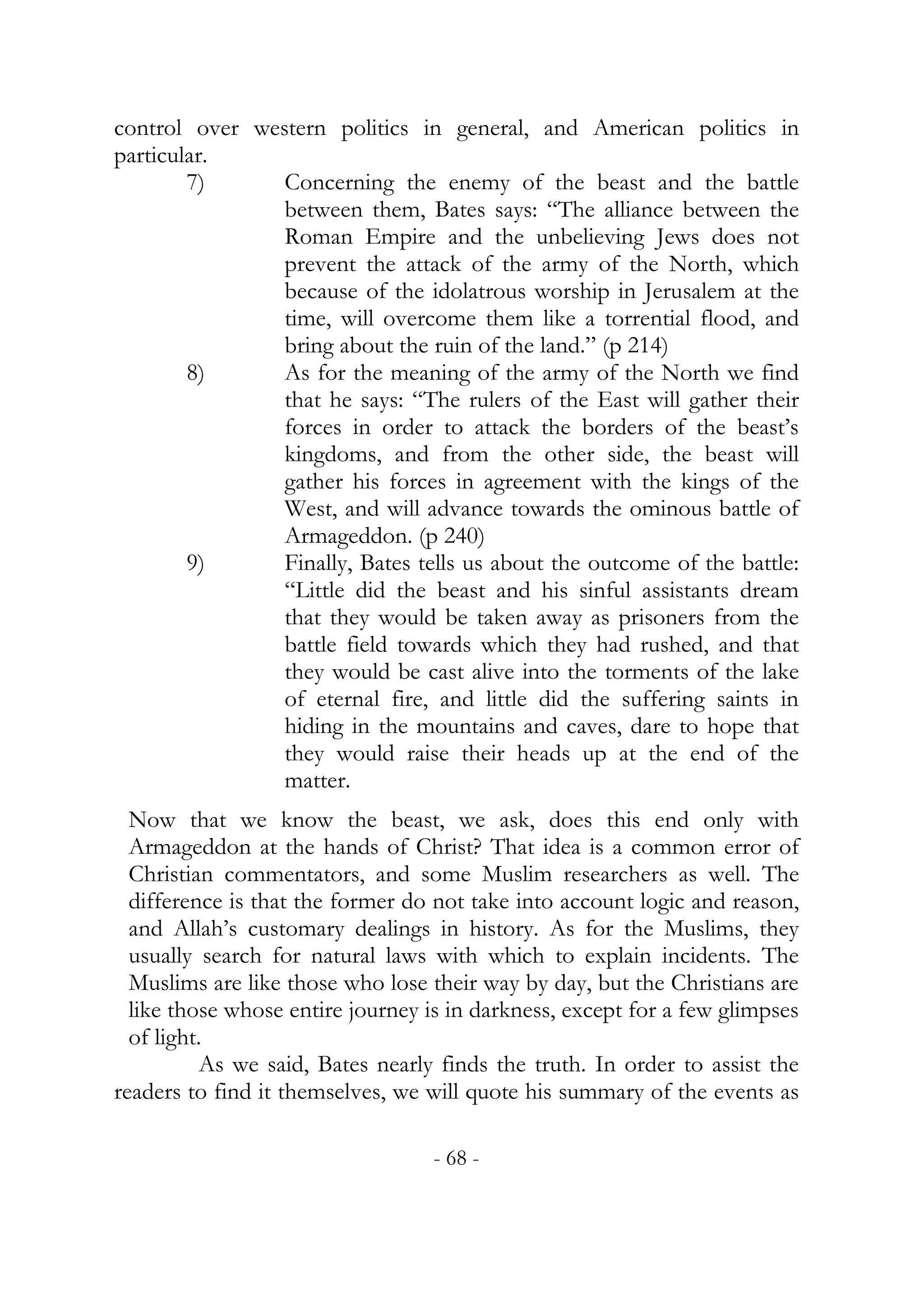 control over western politics in general, and American politics in
particular.
        7)      Concerning the enemy of the beast and the battle
                between them, Bates says: “The alliance between the
                Roman Empire and the unbelieving Jews does not
                prevent the attack of the army of the North, which
                because of the idolatrous worship in Jerusalem at the
                time, will overcome them like a torrential flood, and
                bring about the ruin of the land.” (p 214)
        8)      As for the meaning of the army of the North we find
                that he says: “The rulers of the East will gather their
                forces in order to attack the borders of the beast’s
                kingdoms, and from the other side, the beast will
                gather his forces in agreement with the kings of the
                West, and will advance towards the ominous battle of
                Armageddon. (p 240)
        9)      Finally, Bates tells us about the outcome of the battle:
                “Little did the beast and his sinful assistants dream
                that they would be taken away as prisoners from the
                battle field towards which they had rushed, and that
                they would be cast alive into the torments of the lake
                of eternal fire, and little did the suffering saints in
                hiding in the mountains and caves, dare to hope that
                they would raise their heads up at the end of the
                matter.
  Now that we know the beast, we ask, does this end only with
  Armageddon at the hands of Christ? That idea is a common error of
  Christian commentators, and some Muslim researchers as well. The
  difference is that the former do not take into account logic and reason,
  and Allah’s customary dealings in history. As for the Muslims, they
  usually search for natural laws with which to explain incidents. The
  Muslims are like those who lose their way by day, but the Christians are
  like those whose entire journey is in darkness, except for a few glimpses
  of light.
           As we said, Bates nearly finds the truth. In order to assist the
readers to find it themselves, we will quote his summary of the events as

                                  - 68 -
 