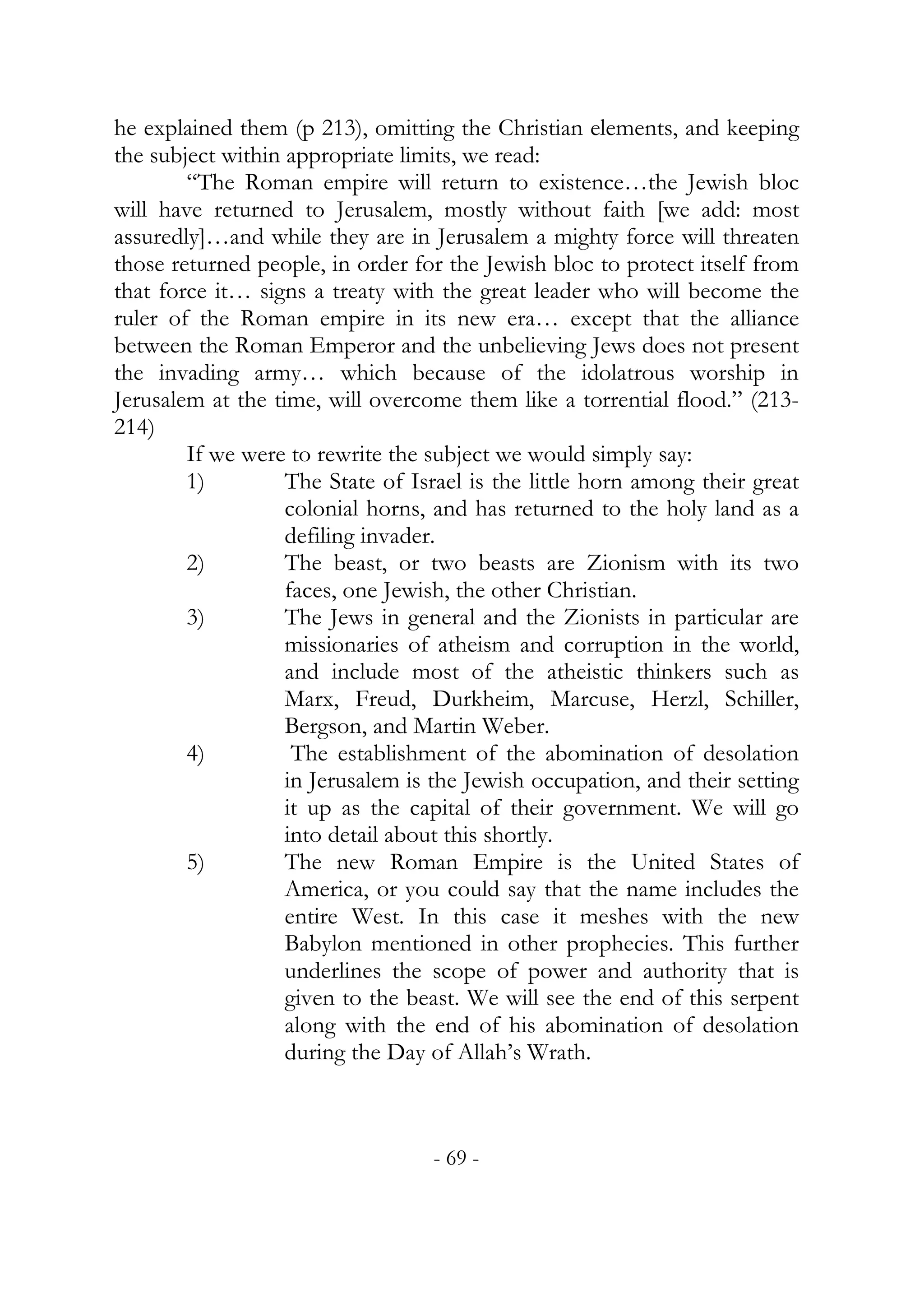 he explained them (p 213), omitting the Christian elements, and keeping
the subject within appropriate limits, we read:
        “The Roman empire will return to existence…the Jewish bloc
will have returned to Jerusalem, mostly without faith [we add: most
assuredly]…and while they are in Jerusalem a mighty force will threaten
those returned people, in order for the Jewish bloc to protect itself from
that force it… signs a treaty with the great leader who will become the
ruler of the Roman empire in its new era… except that the alliance
between the Roman Emperor and the unbelieving Jews does not present
the invading army… which because of the idolatrous worship in
Jerusalem at the time, will overcome them like a torrential flood.” (213-
214)
        If we were to rewrite the subject we would simply say:
        1)         The State of Israel is the little horn among their great
                   colonial horns, and has returned to the holy land as a
                   defiling invader.
        2)         The beast, or two beasts are Zionism with its two
                   faces, one Jewish, the other Christian.
        3)         The Jews in general and the Zionists in particular are
                   missionaries of atheism and corruption in the world,
                   and include most of the atheistic thinkers such as
                   Marx, Freud, Durkheim, Marcuse, Herzl, Schiller,
                   Bergson, and Martin Weber.
        4)          The establishment of the abomination of desolation
                   in Jerusalem is the Jewish occupation, and their setting
                   it up as the capital of their government. We will go
                   into detail about this shortly.
        5)         The new Roman Empire is the United States of
                   America, or you could say that the name includes the
                   entire West. In this case it meshes with the new
                   Babylon mentioned in other prophecies. This further
                   underlines the scope of power and authority that is
                   given to the beast. We will see the end of this serpent
                   along with the end of his abomination of desolation
                   during the Day of Allah’s Wrath.



                                  - 69 -
 