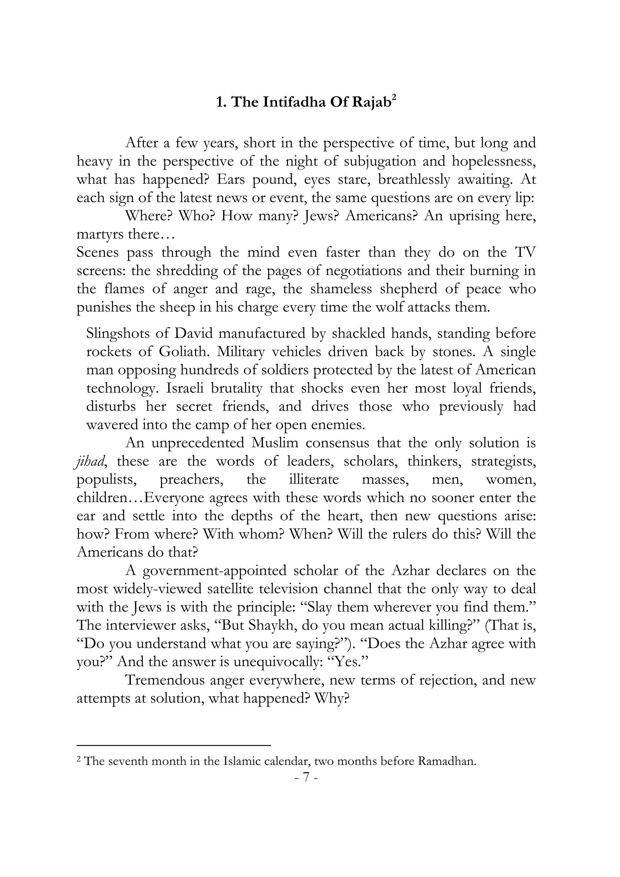 1. The Intifadha Of Rajab2

        After a few years, short in the perspective of time, but long and
heavy in the perspective of the night of subjugation and hopelessness,
what has happened? Ears pound, eyes stare, breathlessly awaiting. At
each sign of the latest news or event, the same questions are on every lip:
        Where? Who? How many? Jews? Americans? An uprising here,
martyrs there…
Scenes pass through the mind even faster than they do on the TV
screens: the shredding of the pages of negotiations and their burning in
the flames of anger and rage, the shameless shepherd of peace who
punishes the sheep in his charge every time the wolf attacks them.
  Slingshots of David manufactured by shackled hands, standing before
  rockets of Goliath. Military vehicles driven back by stones. A single
  man opposing hundreds of soldiers protected by the latest of American
  technology. Israeli brutality that shocks even her most loyal friends,
  disturbs her secret friends, and drives those who previously had
  wavered into the camp of her open enemies.
        An unprecedented Muslim consensus that the only solution is
jihad, these are the words of leaders, scholars, thinkers, strategists,
populists, preachers, the illiterate masses, men, women,
children…Everyone agrees with these words which no sooner enter the
ear and settle into the depths of the heart, then new questions arise:
how? From where? With whom? When? Will the rulers do this? Will the
Americans do that?
        A government-appointed scholar of the Azhar declares on the
most widely-viewed satellite television channel that the only way to deal
with the Jews is with the principle: “Slay them wherever you find them.”
The interviewer asks, “But Shaykh, do you mean actual killing?” (That is,
“Do you understand what you are saying?”). “Does the Azhar agree with
you?” And the answer is unequivocally: “Yes.”
        Tremendous anger everywhere, new terms of rejection, and new
attempts at solution, what happened? Why?


2   The seventh month in the Islamic calendar, two months before Ramadhan.
                                         -7-
 