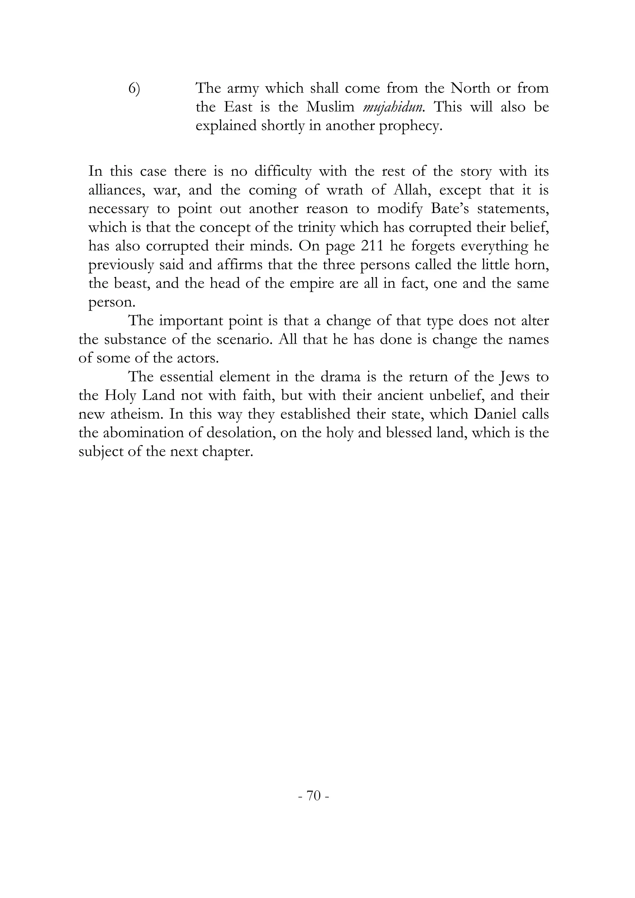 6)        The army which shall come from the North or from
                  the East is the Muslim mujahidun. This will also be
                  explained shortly in another prophecy.

  In this case there is no difficulty with the rest of the story with its
  alliances, war, and the coming of wrath of Allah, except that it is
  necessary to point out another reason to modify Bate’s statements,
  which is that the concept of the trinity which has corrupted their belief,
  has also corrupted their minds. On page 211 he forgets everything he
  previously said and affirms that the three persons called the little horn,
  the beast, and the head of the empire are all in fact, one and the same
  person.
         The important point is that a change of that type does not alter
the substance of the scenario. All that he has done is change the names
of some of the actors.
         The essential element in the drama is the return of the Jews to
the Holy Land not with faith, but with their ancient unbelief, and their
new atheism. In this way they established their state, which Daniel calls
the abomination of desolation, on the holy and blessed land, which is the
subject of the next chapter.




                                   - 70 -
 