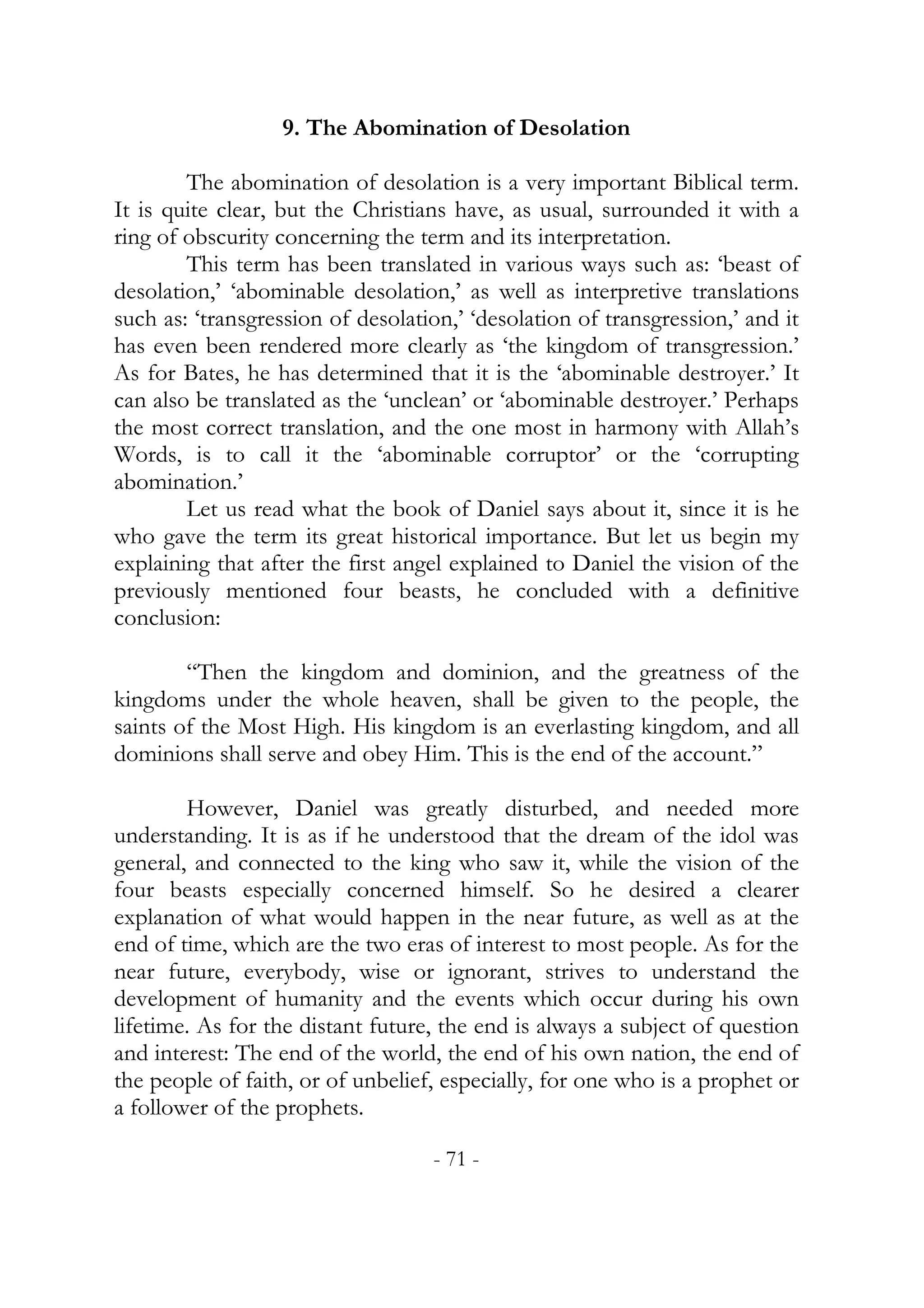 9. The Abomination of Desolation

        The abomination of desolation is a very important Biblical term.
It is quite clear, but the Christians have, as usual, surrounded it with a
ring of obscurity concerning the term and its interpretation.
        This term has been translated in various ways such as: ‘beast of
desolation,’ ‘abominable desolation,’ as well as interpretive translations
such as: ‘transgression of desolation,’ ‘desolation of transgression,’ and it
has even been rendered more clearly as ‘the kingdom of transgression.’
As for Bates, he has determined that it is the ‘abominable destroyer.’ It
can also be translated as the ‘unclean’ or ‘abominable destroyer.’ Perhaps
the most correct translation, and the one most in harmony with Allah’s
Words, is to call it the ‘abominable corruptor’ or the ‘corrupting
abomination.’
        Let us read what the book of Daniel says about it, since it is he
who gave the term its great historical importance. But let us begin my
explaining that after the first angel explained to Daniel the vision of the
previously mentioned four beasts, he concluded with a definitive
conclusion:

        “Then the kingdom and dominion, and the greatness of the
kingdoms under the whole heaven, shall be given to the people, the
saints of the Most High. His kingdom is an everlasting kingdom, and all
dominions shall serve and obey Him. This is the end of the account.”

        However, Daniel was greatly disturbed, and needed more
understanding. It is as if he understood that the dream of the idol was
general, and connected to the king who saw it, while the vision of the
four beasts especially concerned himself. So he desired a clearer
explanation of what would happen in the near future, as well as at the
end of time, which are the two eras of interest to most people. As for the
near future, everybody, wise or ignorant, strives to understand the
development of humanity and the events which occur during his own
lifetime. As for the distant future, the end is always a subject of question
and interest: The end of the world, the end of his own nation, the end of
the people of faith, or of unbelief, especially, for one who is a prophet or
a follower of the prophets.

                                   - 71 -
 