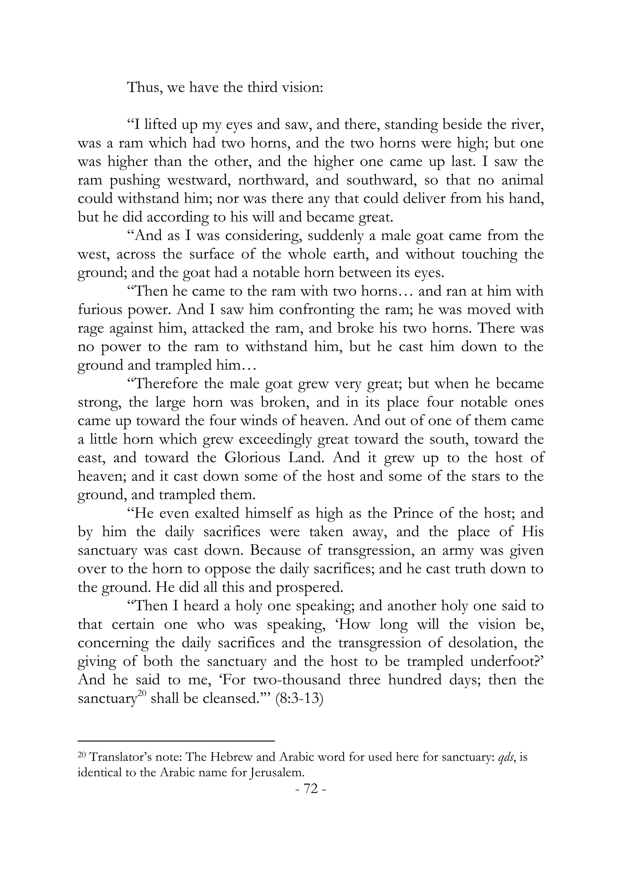 Thus, we have the third vision:

         “I lifted up my eyes and saw, and there, standing beside the river,
was a ram which had two horns, and the two horns were high; but one
was higher than the other, and the higher one came up last. I saw the
ram pushing westward, northward, and southward, so that no animal
could withstand him; nor was there any that could deliver from his hand,
but he did according to his will and became great.
         “And as I was considering, suddenly a male goat came from the
west, across the surface of the whole earth, and without touching the
ground; and the goat had a notable horn between its eyes.
         “Then he came to the ram with two horns… and ran at him with
furious power. And I saw him confronting the ram; he was moved with
rage against him, attacked the ram, and broke his two horns. There was
no power to the ram to withstand him, but he cast him down to the
ground and trampled him…
         “Therefore the male goat grew very great; but when he became
strong, the large horn was broken, and in its place four notable ones
came up toward the four winds of heaven. And out of one of them came
a little horn which grew exceedingly great toward the south, toward the
east, and toward the Glorious Land. And it grew up to the host of
heaven; and it cast down some of the host and some of the stars to the
ground, and trampled them.
         “He even exalted himself as high as the Prince of the host; and
by him the daily sacrifices were taken away, and the place of His
sanctuary was cast down. Because of transgression, an army was given
over to the horn to oppose the daily sacrifices; and he cast truth down to
the ground. He did all this and prospered.
         “Then I heard a holy one speaking; and another holy one said to
that certain one who was speaking, ‘How long will the vision be,
concerning the daily sacrifices and the transgression of desolation, the
giving of both the sanctuary and the host to be trampled underfoot?’
And he said to me, ‘For two-thousand three hundred days; then the
sanctuary20 shall be cleansed.’” (8:3-13)


20 Translator’s note: The Hebrew and Arabic word for used here for sanctuary: qds, is

identical to the Arabic name for Jerusalem.
                                         - 72 -
 