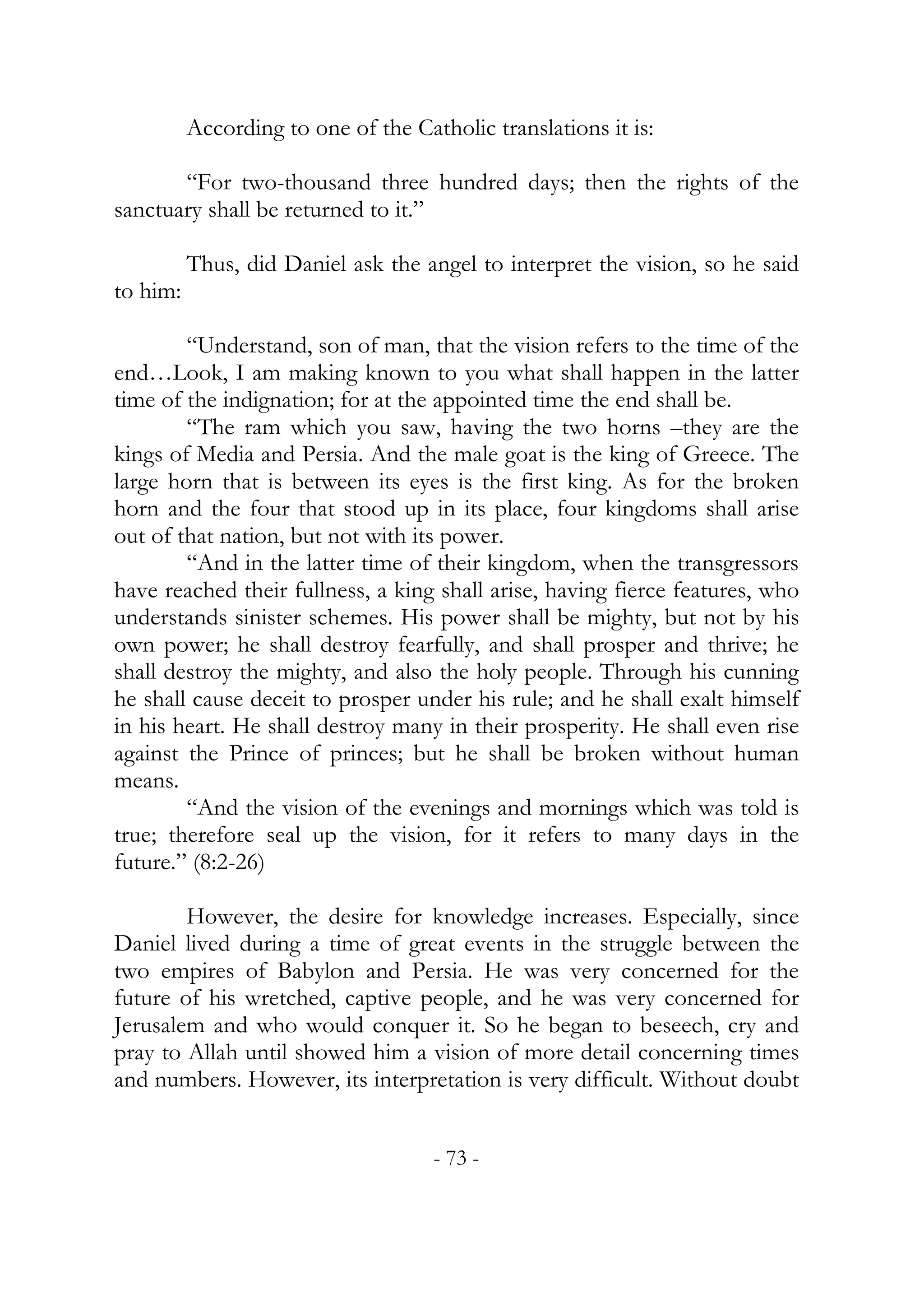 According to one of the Catholic translations it is:

       “For two-thousand three hundred days; then the rights of the
sanctuary shall be returned to it.”

          Thus, did Daniel ask the angel to interpret the vision, so he said
to him:

        “Understand, son of man, that the vision refers to the time of the
end…Look, I am making known to you what shall happen in the latter
time of the indignation; for at the appointed time the end shall be.
        “The ram which you saw, having the two horns –they are the
kings of Media and Persia. And the male goat is the king of Greece. The
large horn that is between its eyes is the first king. As for the broken
horn and the four that stood up in its place, four kingdoms shall arise
out of that nation, but not with its power.
        “And in the latter time of their kingdom, when the transgressors
have reached their fullness, a king shall arise, having fierce features, who
understands sinister schemes. His power shall be mighty, but not by his
own power; he shall destroy fearfully, and shall prosper and thrive; he
shall destroy the mighty, and also the holy people. Through his cunning
he shall cause deceit to prosper under his rule; and he shall exalt himself
in his heart. He shall destroy many in their prosperity. He shall even rise
against the Prince of princes; but he shall be broken without human
means.
        “And the vision of the evenings and mornings which was told is
true; therefore seal up the vision, for it refers to many days in the
future.” (8:2-26)

        However, the desire for knowledge increases. Especially, since
Daniel lived during a time of great events in the struggle between the
two empires of Babylon and Persia. He was very concerned for the
future of his wretched, captive people, and he was very concerned for
Jerusalem and who would conquer it. So he began to beseech, cry and
pray to Allah until showed him a vision of more detail concerning times
and numbers. However, its interpretation is very difficult. Without doubt


                                     - 73 -
 