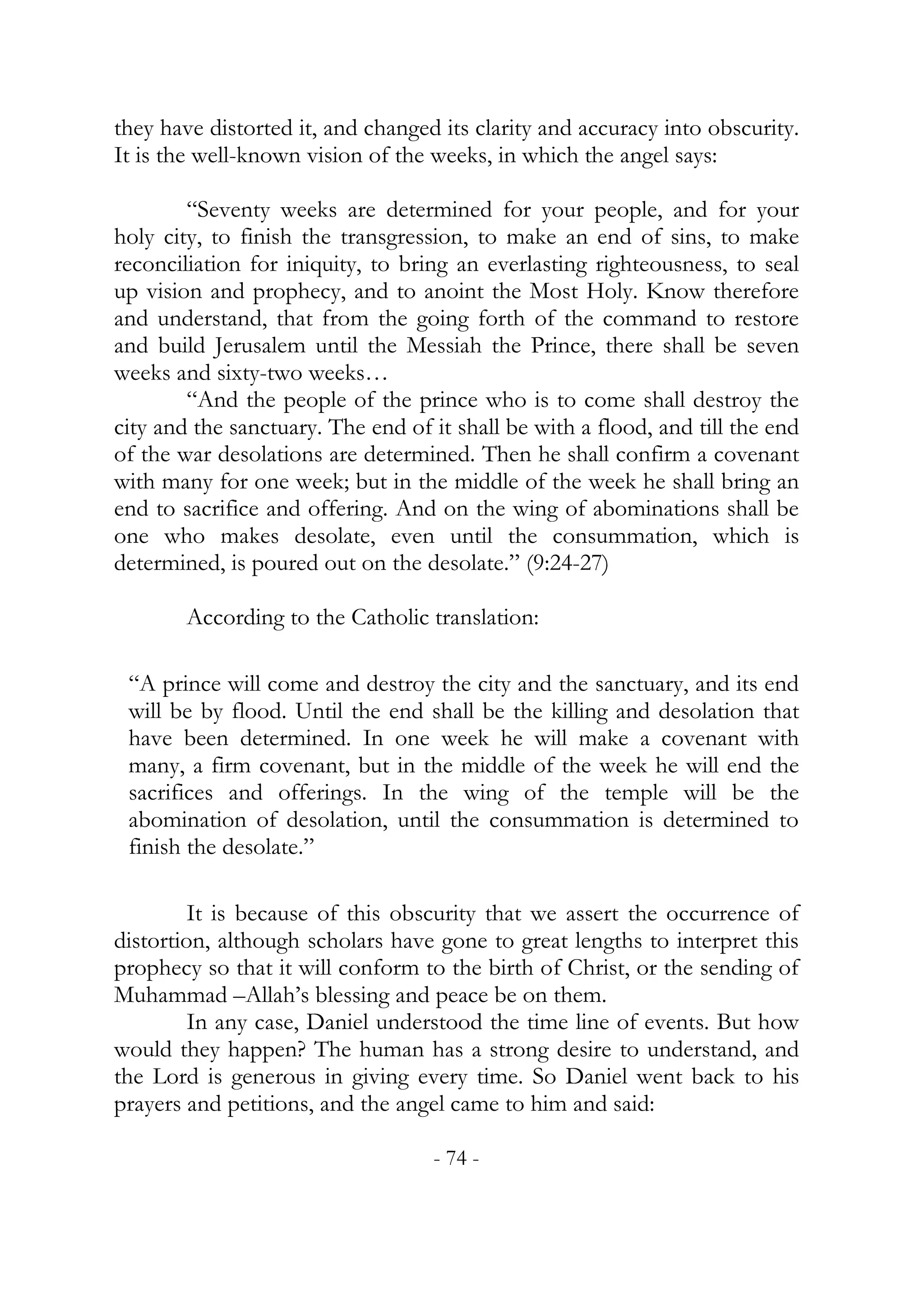 they have distorted it, and changed its clarity and accuracy into obscurity.
It is the well-known vision of the weeks, in which the angel says:

        “Seventy weeks are determined for your people, and for your
holy city, to finish the transgression, to make an end of sins, to make
reconciliation for iniquity, to bring an everlasting righteousness, to seal
up vision and prophecy, and to anoint the Most Holy. Know therefore
and understand, that from the going forth of the command to restore
and build Jerusalem until the Messiah the Prince, there shall be seven
weeks and sixty-two weeks…
        “And the people of the prince who is to come shall destroy the
city and the sanctuary. The end of it shall be with a flood, and till the end
of the war desolations are determined. Then he shall confirm a covenant
with many for one week; but in the middle of the week he shall bring an
end to sacrifice and offering. And on the wing of abominations shall be
one who makes desolate, even until the consummation, which is
determined, is poured out on the desolate.” (9:24-27)

        According to the Catholic translation:

 “A prince will come and destroy the city and the sanctuary, and its end
 will be by flood. Until the end shall be the killing and desolation that
 have been determined. In one week he will make a covenant with
 many, a firm covenant, but in the middle of the week he will end the
 sacrifices and offerings. In the wing of the temple will be the
 abomination of desolation, until the consummation is determined to
 finish the desolate.”

         It is because of this obscurity that we assert the occurrence of
distortion, although scholars have gone to great lengths to interpret this
prophecy so that it will conform to the birth of Christ, or the sending of
Muhammad –Allah’s blessing and peace be on them.
         In any case, Daniel understood the time line of events. But how
would they happen? The human has a strong desire to understand, and
the Lord is generous in giving every time. So Daniel went back to his
prayers and petitions, and the angel came to him and said:

                                   - 74 -
 