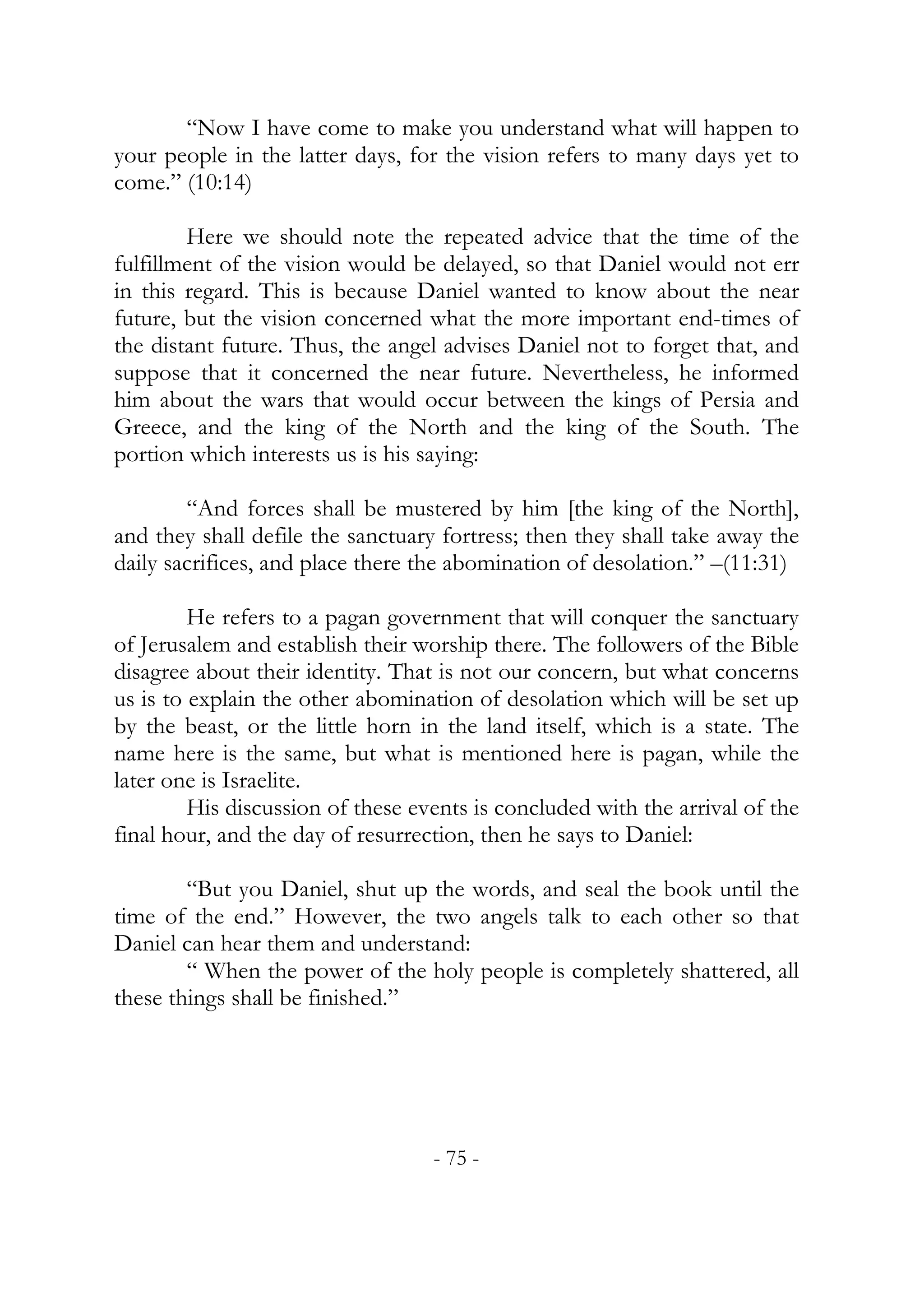 “Now I have come to make you understand what will happen to
your people in the latter days, for the vision refers to many days yet to
come.” (10:14)

        Here we should note the repeated advice that the time of the
fulfillment of the vision would be delayed, so that Daniel would not err
in this regard. This is because Daniel wanted to know about the near
future, but the vision concerned what the more important end-times of
the distant future. Thus, the angel advises Daniel not to forget that, and
suppose that it concerned the near future. Nevertheless, he informed
him about the wars that would occur between the kings of Persia and
Greece, and the king of the North and the king of the South. The
portion which interests us is his saying:

        “And forces shall be mustered by him [the king of the North],
and they shall defile the sanctuary fortress; then they shall take away the
daily sacrifices, and place there the abomination of desolation.” –(11:31)

         He refers to a pagan government that will conquer the sanctuary
of Jerusalem and establish their worship there. The followers of the Bible
disagree about their identity. That is not our concern, but what concerns
us is to explain the other abomination of desolation which will be set up
by the beast, or the little horn in the land itself, which is a state. The
name here is the same, but what is mentioned here is pagan, while the
later one is Israelite.
         His discussion of these events is concluded with the arrival of the
final hour, and the day of resurrection, then he says to Daniel:

        “But you Daniel, shut up the words, and seal the book until the
time of the end.” However, the two angels talk to each other so that
Daniel can hear them and understand:
        “ When the power of the holy people is completely shattered, all
these things shall be finished.”




                                   - 75 -
 