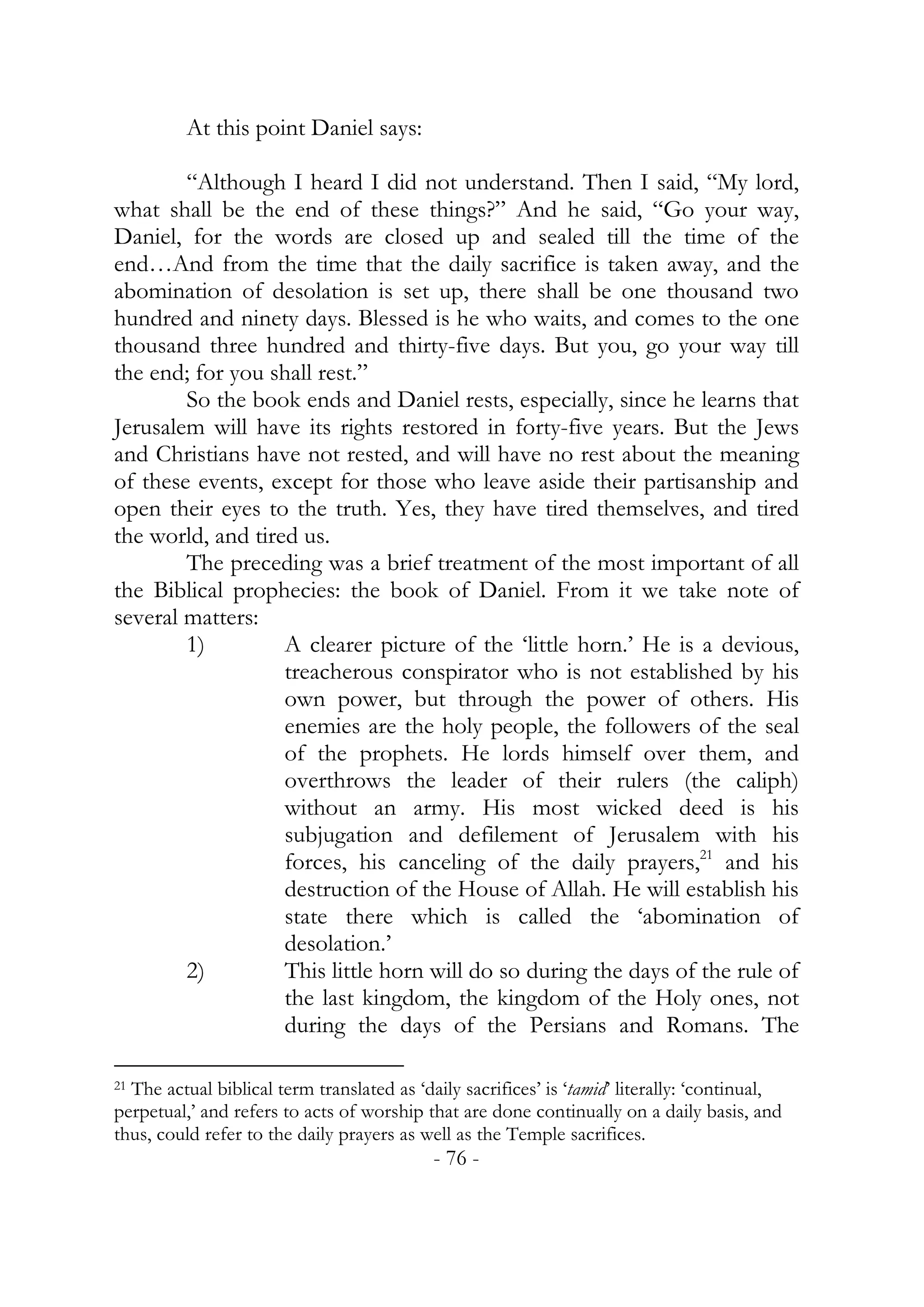 At this point Daniel says:

        “Although I heard I did not understand. Then I said, “My lord,
what shall be the end of these things?” And he said, “Go your way,
Daniel, for the words are closed up and sealed till the time of the
end…And from the time that the daily sacrifice is taken away, and the
abomination of desolation is set up, there shall be one thousand two
hundred and ninety days. Blessed is he who waits, and comes to the one
thousand three hundred and thirty-five days. But you, go your way till
the end; for you shall rest.”
        So the book ends and Daniel rests, especially, since he learns that
Jerusalem will have its rights restored in forty-five years. But the Jews
and Christians have not rested, and will have no rest about the meaning
of these events, except for those who leave aside their partisanship and
open their eyes to the truth. Yes, they have tired themselves, and tired
the world, and tired us.
        The preceding was a brief treatment of the most important of all
the Biblical prophecies: the book of Daniel. From it we take note of
several matters:
        1)         A clearer picture of the ‘little horn.’ He is a devious,
                   treacherous conspirator who is not established by his
                   own power, but through the power of others. His
                   enemies are the holy people, the followers of the seal
                   of the prophets. He lords himself over them, and
                   overthrows the leader of their rulers (the caliph)
                   without an army. His most wicked deed is his
                   subjugation and defilement of Jerusalem with his
                   forces, his canceling of the daily prayers,21 and his
                   destruction of the House of Allah. He will establish his
                   state there which is called the ‘abomination of
                   desolation.’
        2)         This little horn will do so during the days of the rule of
                   the last kingdom, the kingdom of the Holy ones, not
                   during the days of the Persians and Romans. The

21 The actual biblical term translated as ‘daily sacrifices’ is ‘tamid’ literally: ‘continual,

perpetual,’ and refers to acts of worship that are done continually on a daily basis, and
thus, could refer to the daily prayers as well as the Temple sacrifices.
                                            - 76 -
 