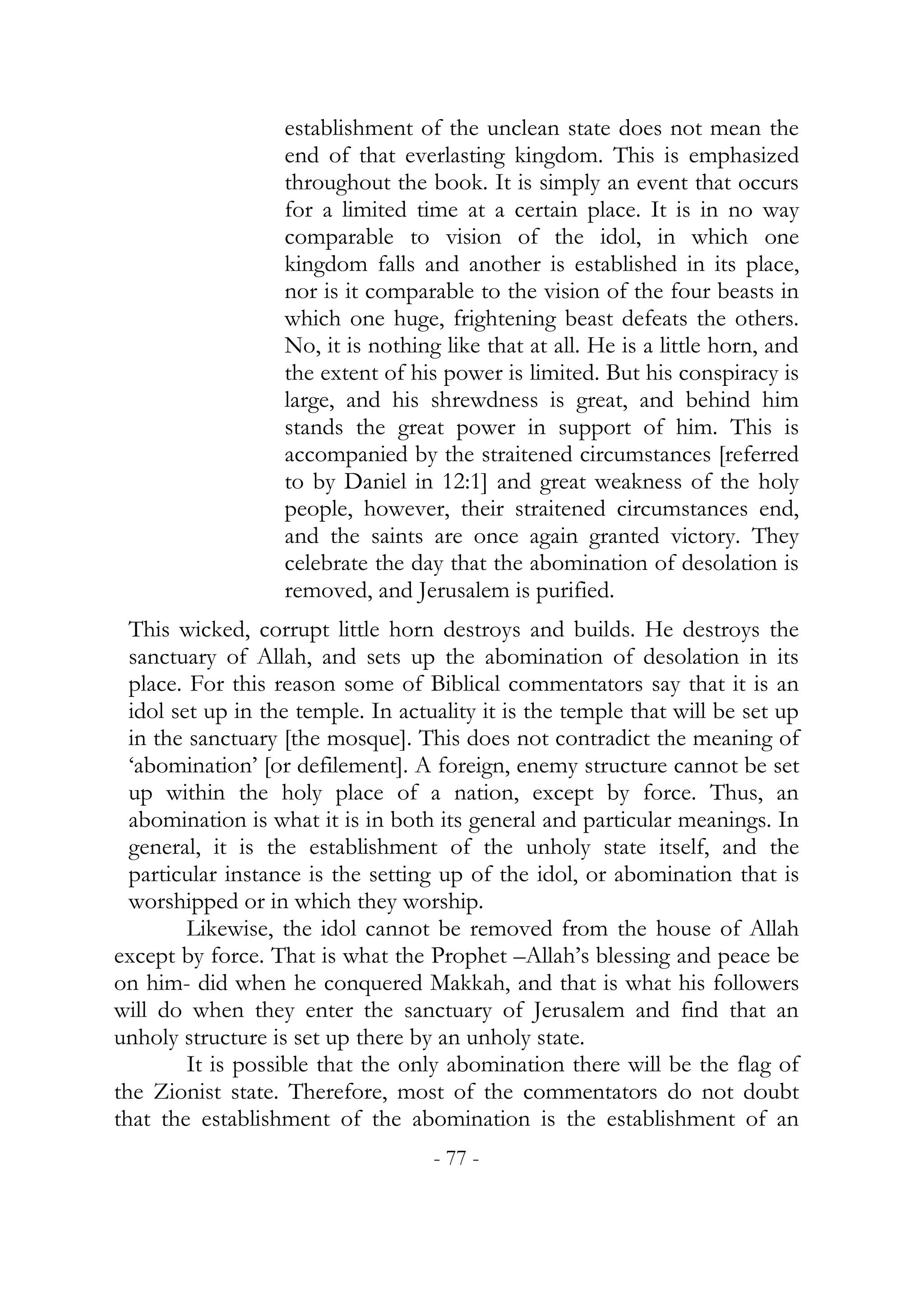 establishment of the unclean state does not mean the
                   end of that everlasting kingdom. This is emphasized
                   throughout the book. It is simply an event that occurs
                   for a limited time at a certain place. It is in no way
                   comparable to vision of the idol, in which one
                   kingdom falls and another is established in its place,
                   nor is it comparable to the vision of the four beasts in
                   which one huge, frightening beast defeats the others.
                   No, it is nothing like that at all. He is a little horn, and
                   the extent of his power is limited. But his conspiracy is
                   large, and his shrewdness is great, and behind him
                   stands the great power in support of him. This is
                   accompanied by the straitened circumstances [referred
                   to by Daniel in 12:1] and great weakness of the holy
                   people, however, their straitened circumstances end,
                   and the saints are once again granted victory. They
                   celebrate the day that the abomination of desolation is
                   removed, and Jerusalem is purified.
  This wicked, corrupt little horn destroys and builds. He destroys the
  sanctuary of Allah, and sets up the abomination of desolation in its
  place. For this reason some of Biblical commentators say that it is an
  idol set up in the temple. In actuality it is the temple that will be set up
  in the sanctuary [the mosque]. This does not contradict the meaning of
  ‘abomination’ [or defilement]. A foreign, enemy structure cannot be set
  up within the holy place of a nation, except by force. Thus, an
  abomination is what it is in both its general and particular meanings. In
  general, it is the establishment of the unholy state itself, and the
  particular instance is the setting up of the idol, or abomination that is
  worshipped or in which they worship.
         Likewise, the idol cannot be removed from the house of Allah
except by force. That is what the Prophet –Allah’s blessing and peace be
on him- did when he conquered Makkah, and that is what his followers
will do when they enter the sanctuary of Jerusalem and find that an
unholy structure is set up there by an unholy state.
         It is possible that the only abomination there will be the flag of
the Zionist state. Therefore, most of the commentators do not doubt
that the establishment of the abomination is the establishment of an
                                    - 77 -
 