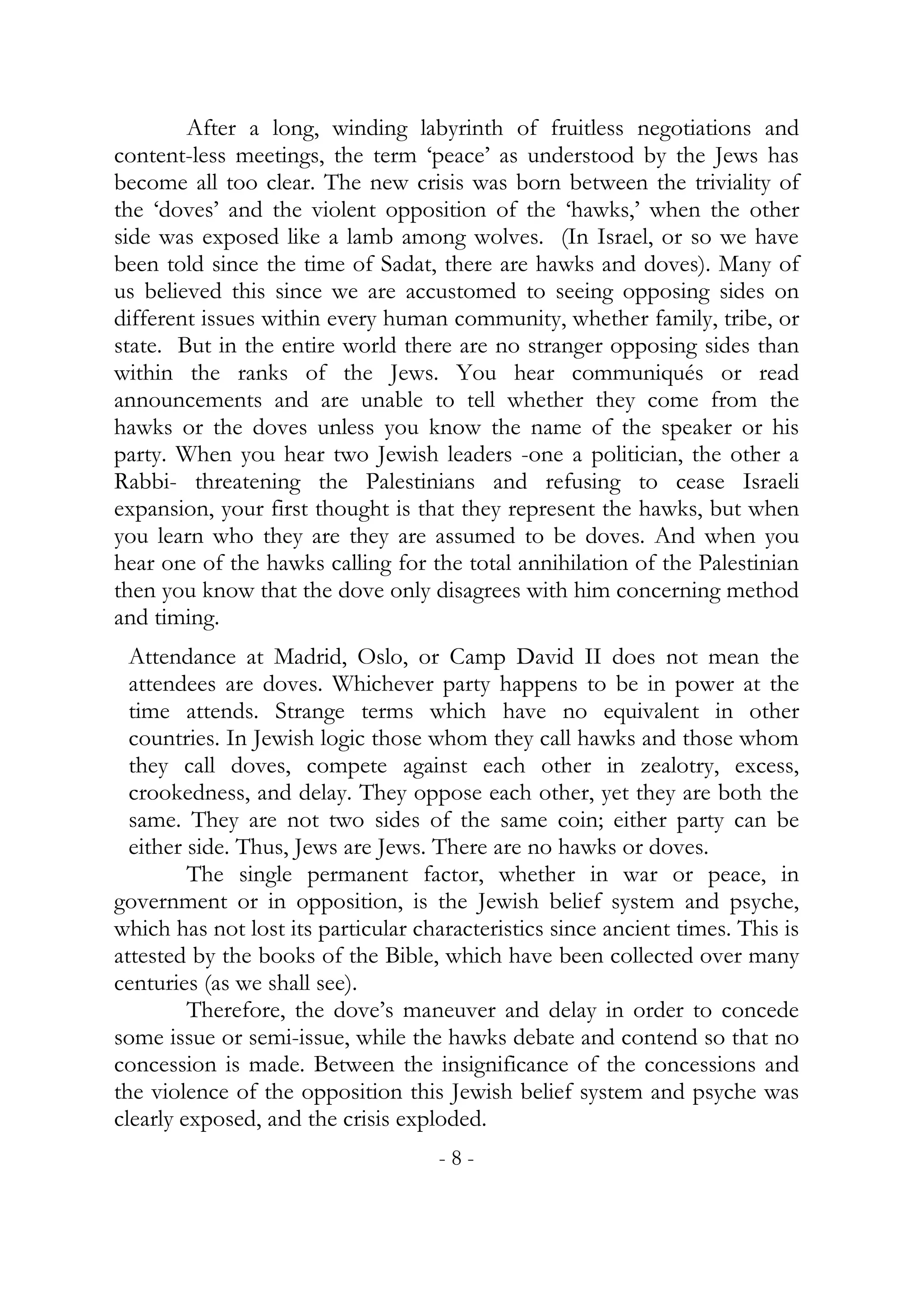 After a long, winding labyrinth of fruitless negotiations and
content-less meetings, the term ‘peace’ as understood by the Jews has
become all too clear. The new crisis was born between the triviality of
the ‘doves’ and the violent opposition of the ‘hawks,’ when the other
side was exposed like a lamb among wolves. (In Israel, or so we have
been told since the time of Sadat, there are hawks and doves). Many of
us believed this since we are accustomed to seeing opposing sides on
different issues within every human community, whether family, tribe, or
state. But in the entire world there are no stranger opposing sides than
within the ranks of the Jews. You hear communiqués or read
announcements and are unable to tell whether they come from the
hawks or the doves unless you know the name of the speaker or his
party. When you hear two Jewish leaders -one a politician, the other a
Rabbi- threatening the Palestinians and refusing to cease Israeli
expansion, your first thought is that they represent the hawks, but when
you learn who they are they are assumed to be doves. And when you
hear one of the hawks calling for the total annihilation of the Palestinian
then you know that the dove only disagrees with him concerning method
and timing.
  Attendance at Madrid, Oslo, or Camp David II does not mean the
  attendees are doves. Whichever party happens to be in power at the
  time attends. Strange terms which have no equivalent in other
  countries. In Jewish logic those whom they call hawks and those whom
  they call doves, compete against each other in zealotry, excess,
  crookedness, and delay. They oppose each other, yet they are both the
  same. They are not two sides of the same coin; either party can be
  either side. Thus, Jews are Jews. There are no hawks or doves.
         The single permanent factor, whether in war or peace, in
government or in opposition, is the Jewish belief system and psyche,
which has not lost its particular characteristics since ancient times. This is
attested by the books of the Bible, which have been collected over many
centuries (as we shall see).
         Therefore, the dove’s maneuver and delay in order to concede
some issue or semi-issue, while the hawks debate and contend so that no
concession is made. Between the insignificance of the concessions and
the violence of the opposition this Jewish belief system and psyche was
clearly exposed, and the crisis exploded.
                                    -8-
 