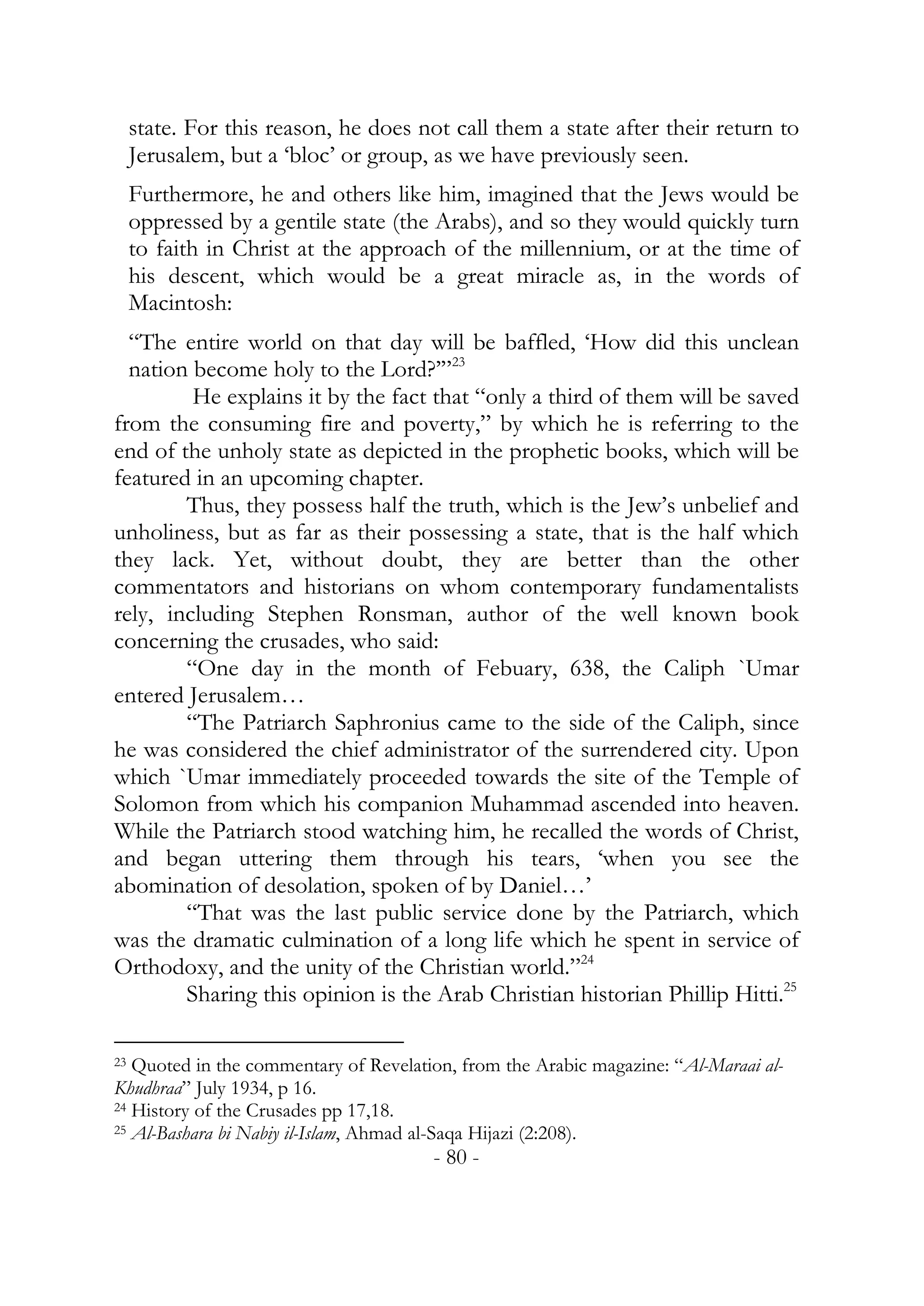 state. For this reason, he does not call them a state after their return to
     Jerusalem, but a ‘bloc’ or group, as we have previously seen.
     Furthermore, he and others like him, imagined that the Jews would be
     oppressed by a gentile state (the Arabs), and so they would quickly turn
     to faith in Christ at the approach of the millennium, or at the time of
     his descent, which would be a great miracle as, in the words of
     Macintosh:
  “The entire world on that day will be baffled, ‘How did this unclean
  nation become holy to the Lord?’”23
         He explains it by the fact that “only a third of them will be saved
from the consuming fire and poverty,” by which he is referring to the
end of the unholy state as depicted in the prophetic books, which will be
featured in an upcoming chapter.
        Thus, they possess half the truth, which is the Jew’s unbelief and
unholiness, but as far as their possessing a state, that is the half which
they lack. Yet, without doubt, they are better than the other
commentators and historians on whom contemporary fundamentalists
rely, including Stephen Ronsman, author of the well known book
concerning the crusades, who said:
        “One day in the month of Febuary, 638, the Caliph `Umar
entered Jerusalem…
        “The Patriarch Saphronius came to the side of the Caliph, since
he was considered the chief administrator of the surrendered city. Upon
which `Umar immediately proceeded towards the site of the Temple of
Solomon from which his companion Muhammad ascended into heaven.
While the Patriarch stood watching him, he recalled the words of Christ,
and began uttering them through his tears, ‘when you see the
abomination of desolation, spoken of by Daniel…’
        “That was the last public service done by the Patriarch, which
was the dramatic culmination of a long life which he spent in service of
Orthodoxy, and the unity of the Christian world.”24
        Sharing this opinion is the Arab Christian historian Phillip Hitti.25

23 Quoted in the commentary of Revelation, from the Arabic magazine: “Al-Maraai al-
Khudhraa” July 1934, p 16.
24 History of the Crusades pp 17,18.
25 Al-Bashara bi Nabiy il-Islam, Ahmad al-Saqa Hijazi (2:208).

                                       - 80 -
 