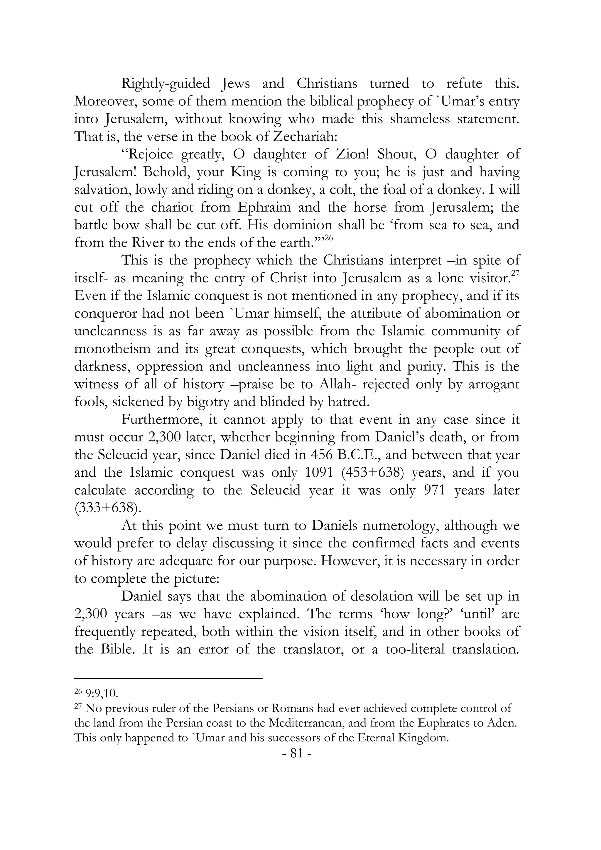Rightly-guided Jews and Christians turned to refute this.
Moreover, some of them mention the biblical prophecy of `Umar’s entry
into Jerusalem, without knowing who made this shameless statement.
That is, the verse in the book of Zechariah:
         “Rejoice greatly, O daughter of Zion! Shout, O daughter of
Jerusalem! Behold, your King is coming to you; he is just and having
salvation, lowly and riding on a donkey, a colt, the foal of a donkey. I will
cut off the chariot from Ephraim and the horse from Jerusalem; the
battle bow shall be cut off. His dominion shall be ‘from sea to sea, and
from the River to the ends of the earth.’”26
         This is the prophecy which the Christians interpret –in spite of
itself- as meaning the entry of Christ into Jerusalem as a lone visitor.27
Even if the Islamic conquest is not mentioned in any prophecy, and if its
conqueror had not been `Umar himself, the attribute of abomination or
uncleanness is as far away as possible from the Islamic community of
monotheism and its great conquests, which brought the people out of
darkness, oppression and uncleanness into light and purity. This is the
witness of all of history –praise be to Allah- rejected only by arrogant
fools, sickened by bigotry and blinded by hatred.
         Furthermore, it cannot apply to that event in any case since it
must occur 2,300 later, whether beginning from Daniel’s death, or from
the Seleucid year, since Daniel died in 456 B.C.E., and between that year
and the Islamic conquest was only 1091 (453+638) years, and if you
calculate according to the Seleucid year it was only 971 years later
(333+638).
         At this point we must turn to Daniels numerology, although we
would prefer to delay discussing it since the confirmed facts and events
of history are adequate for our purpose. However, it is necessary in order
to complete the picture:
         Daniel says that the abomination of desolation will be set up in
2,300 years –as we have explained. The terms ‘how long?’ ‘until’ are
frequently repeated, both within the vision itself, and in other books of
the Bible. It is an error of the translator, or a too-literal translation.

269:9,10.
27No previous ruler of the Persians or Romans had ever achieved complete control of
the land from the Persian coast to the Mediterranean, and from the Euphrates to Aden.
This only happened to `Umar and his successors of the Eternal Kingdom.
                                       - 81 -
 