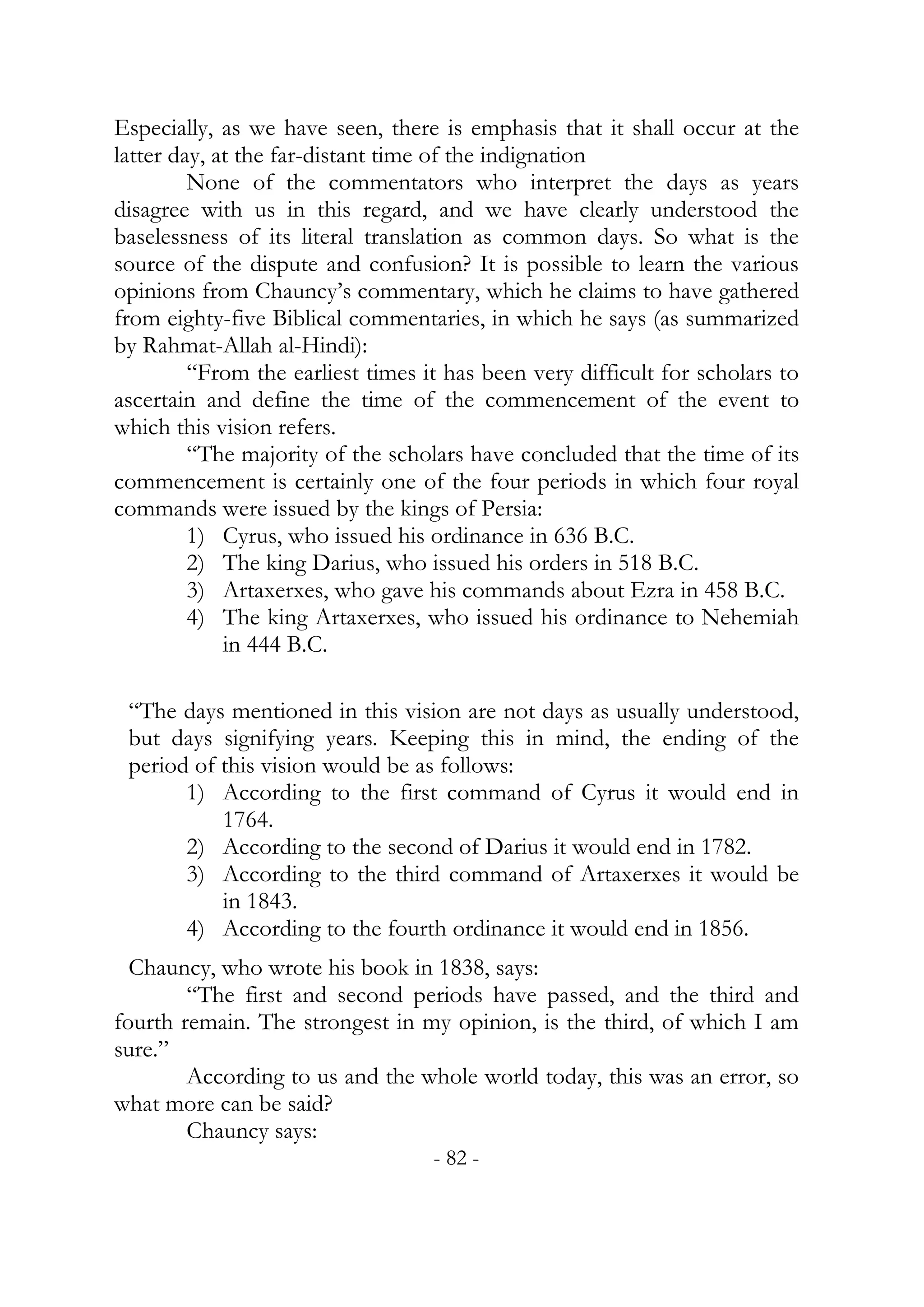 Especially, as we have seen, there is emphasis that it shall occur at the
latter day, at the far-distant time of the indignation
         None of the commentators who interpret the days as years
disagree with us in this regard, and we have clearly understood the
baselessness of its literal translation as common days. So what is the
source of the dispute and confusion? It is possible to learn the various
opinions from Chauncy’s commentary, which he claims to have gathered
from eighty-five Biblical commentaries, in which he says (as summarized
by Rahmat-Allah al-Hindi):
         “From the earliest times it has been very difficult for scholars to
ascertain and define the time of the commencement of the event to
which this vision refers.
         “The majority of the scholars have concluded that the time of its
commencement is certainly one of the four periods in which four royal
commands were issued by the kings of Persia:
         1) Cyrus, who issued his ordinance in 636 B.C.
         2) The king Darius, who issued his orders in 518 B.C.
         3) Artaxerxes, who gave his commands about Ezra in 458 B.C.
         4) The king Artaxerxes, who issued his ordinance to Nehemiah
             in 444 B.C.

 “The days mentioned in this vision are not days as usually understood,
 but days signifying years. Keeping this in mind, the ending of the
 period of this vision would be as follows:
       1) According to the first command of Cyrus it would end in
           1764.
       2) According to the second of Darius it would end in 1782.
       3) According to the third command of Artaxerxes it would be
           in 1843.
       4) According to the fourth ordinance it would end in 1856.
  Chauncy, who wrote his book in 1838, says:
        “The first and second periods have passed, and the third and
fourth remain. The strongest in my opinion, is the third, of which I am
sure.”
        According to us and the whole world today, this was an error, so
what more can be said?
        Chauncy says:
                                   - 82 -
 