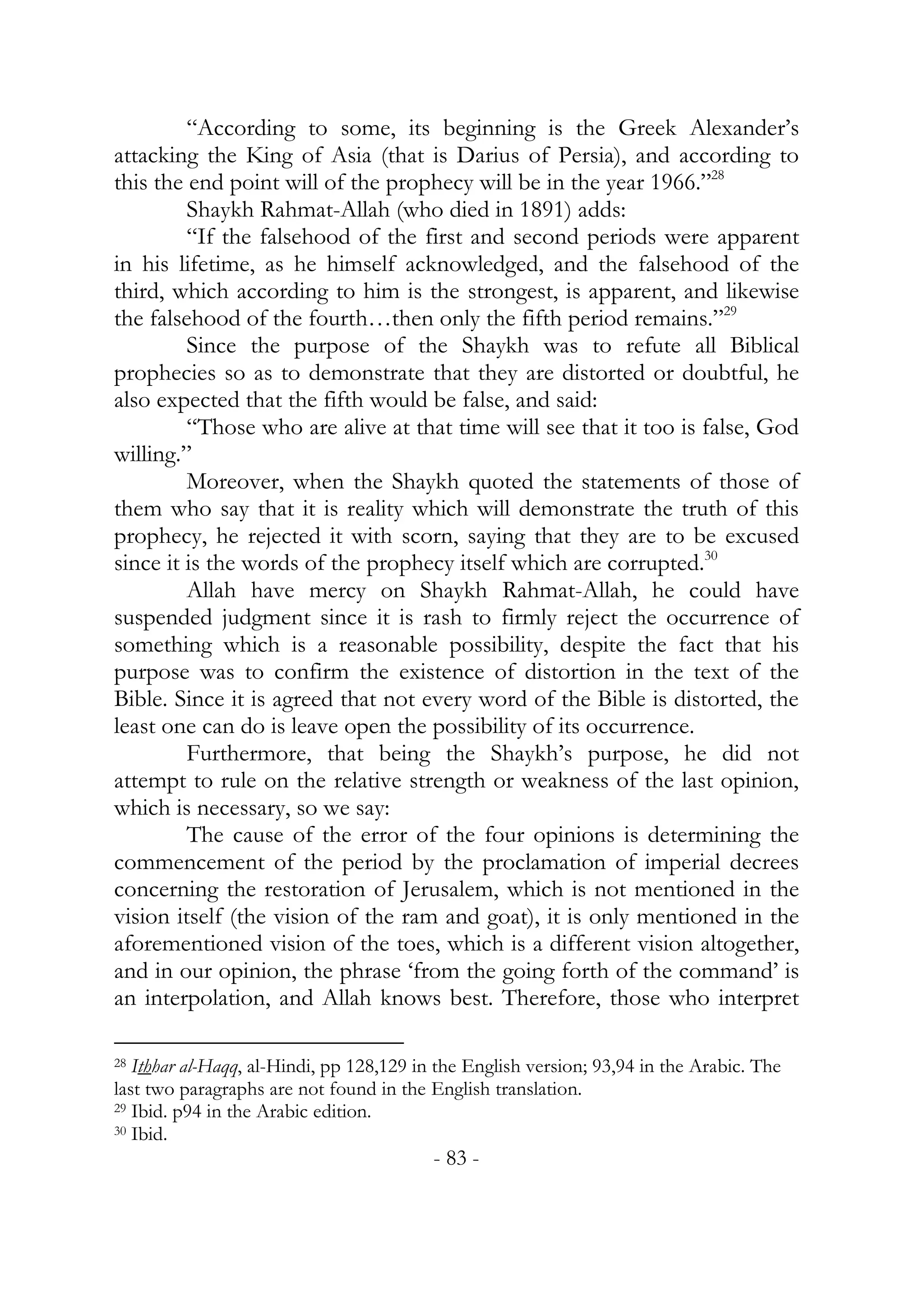 “According to some, its beginning is the Greek Alexander’s
attacking the King of Asia (that is Darius of Persia), and according to
this the end point will of the prophecy will be in the year 1966.”28
         Shaykh Rahmat-Allah (who died in 1891) adds:
         “If the falsehood of the first and second periods were apparent
in his lifetime, as he himself acknowledged, and the falsehood of the
third, which according to him is the strongest, is apparent, and likewise
the falsehood of the fourth…then only the fifth period remains.”29
         Since the purpose of the Shaykh was to refute all Biblical
prophecies so as to demonstrate that they are distorted or doubtful, he
also expected that the fifth would be false, and said:
         “Those who are alive at that time will see that it too is false, God
willing.”
         Moreover, when the Shaykh quoted the statements of those of
them who say that it is reality which will demonstrate the truth of this
prophecy, he rejected it with scorn, saying that they are to be excused
since it is the words of the prophecy itself which are corrupted.30
         Allah have mercy on Shaykh Rahmat-Allah, he could have
suspended judgment since it is rash to firmly reject the occurrence of
something which is a reasonable possibility, despite the fact that his
purpose was to confirm the existence of distortion in the text of the
Bible. Since it is agreed that not every word of the Bible is distorted, the
least one can do is leave open the possibility of its occurrence.
         Furthermore, that being the Shaykh’s purpose, he did not
attempt to rule on the relative strength or weakness of the last opinion,
which is necessary, so we say:
         The cause of the error of the four opinions is determining the
commencement of the period by the proclamation of imperial decrees
concerning the restoration of Jerusalem, which is not mentioned in the
vision itself (the vision of the ram and goat), it is only mentioned in the
aforementioned vision of the toes, which is a different vision altogether,
and in our opinion, the phrase ‘from the going forth of the command’ is
an interpolation, and Allah knows best. Therefore, those who interpret

28 Ithhar al-Haqq, al-Hindi, pp 128,129 in the English version; 93,94 in the Arabic. The

last two paragraphs are not found in the English translation.
29 Ibid. p94 in the Arabic edition.
30 Ibid.

                                          - 83 -
 