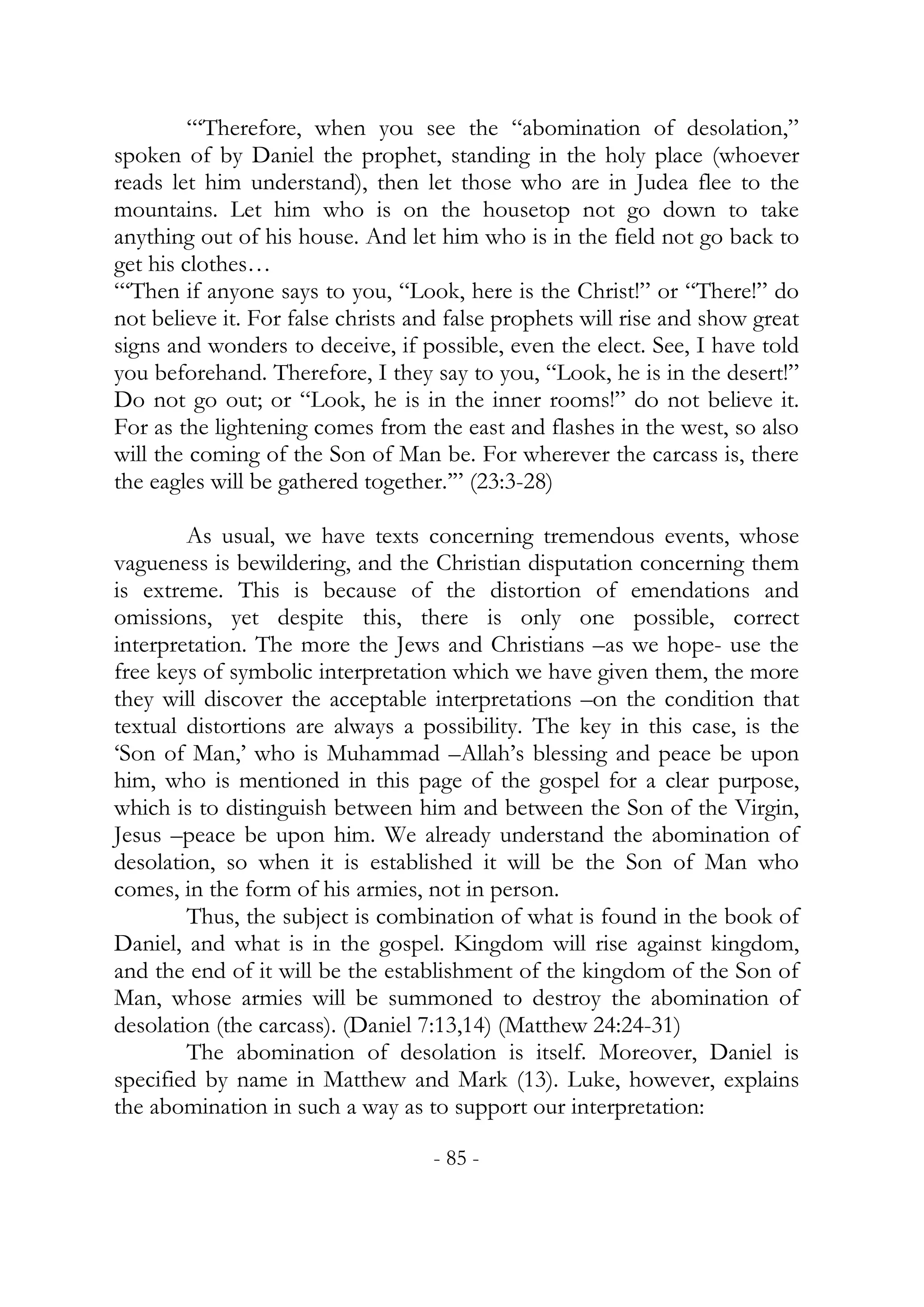 “‘Therefore, when you see the “abomination of desolation,”
spoken of by Daniel the prophet, standing in the holy place (whoever
reads let him understand), then let those who are in Judea flee to the
mountains. Let him who is on the housetop not go down to take
anything out of his house. And let him who is in the field not go back to
get his clothes…
“‘Then if anyone says to you, “Look, here is the Christ!” or “There!” do
not believe it. For false christs and false prophets will rise and show great
signs and wonders to deceive, if possible, even the elect. See, I have told
you beforehand. Therefore, I they say to you, “Look, he is in the desert!”
Do not go out; or “Look, he is in the inner rooms!” do not believe it.
For as the lightening comes from the east and flashes in the west, so also
will the coming of the Son of Man be. For wherever the carcass is, there
the eagles will be gathered together.’” (23:3-28)

        As usual, we have texts concerning tremendous events, whose
vagueness is bewildering, and the Christian disputation concerning them
is extreme. This is because of the distortion of emendations and
omissions, yet despite this, there is only one possible, correct
interpretation. The more the Jews and Christians –as we hope- use the
free keys of symbolic interpretation which we have given them, the more
they will discover the acceptable interpretations –on the condition that
textual distortions are always a possibility. The key in this case, is the
‘Son of Man,’ who is Muhammad –Allah’s blessing and peace be upon
him, who is mentioned in this page of the gospel for a clear purpose,
which is to distinguish between him and between the Son of the Virgin,
Jesus –peace be upon him. We already understand the abomination of
desolation, so when it is established it will be the Son of Man who
comes, in the form of his armies, not in person.
        Thus, the subject is combination of what is found in the book of
Daniel, and what is in the gospel. Kingdom will rise against kingdom,
and the end of it will be the establishment of the kingdom of the Son of
Man, whose armies will be summoned to destroy the abomination of
desolation (the carcass). (Daniel 7:13,14) (Matthew 24:24-31)
        The abomination of desolation is itself. Moreover, Daniel is
specified by name in Matthew and Mark (13). Luke, however, explains
the abomination in such a way as to support our interpretation:

                                   - 85 -
 