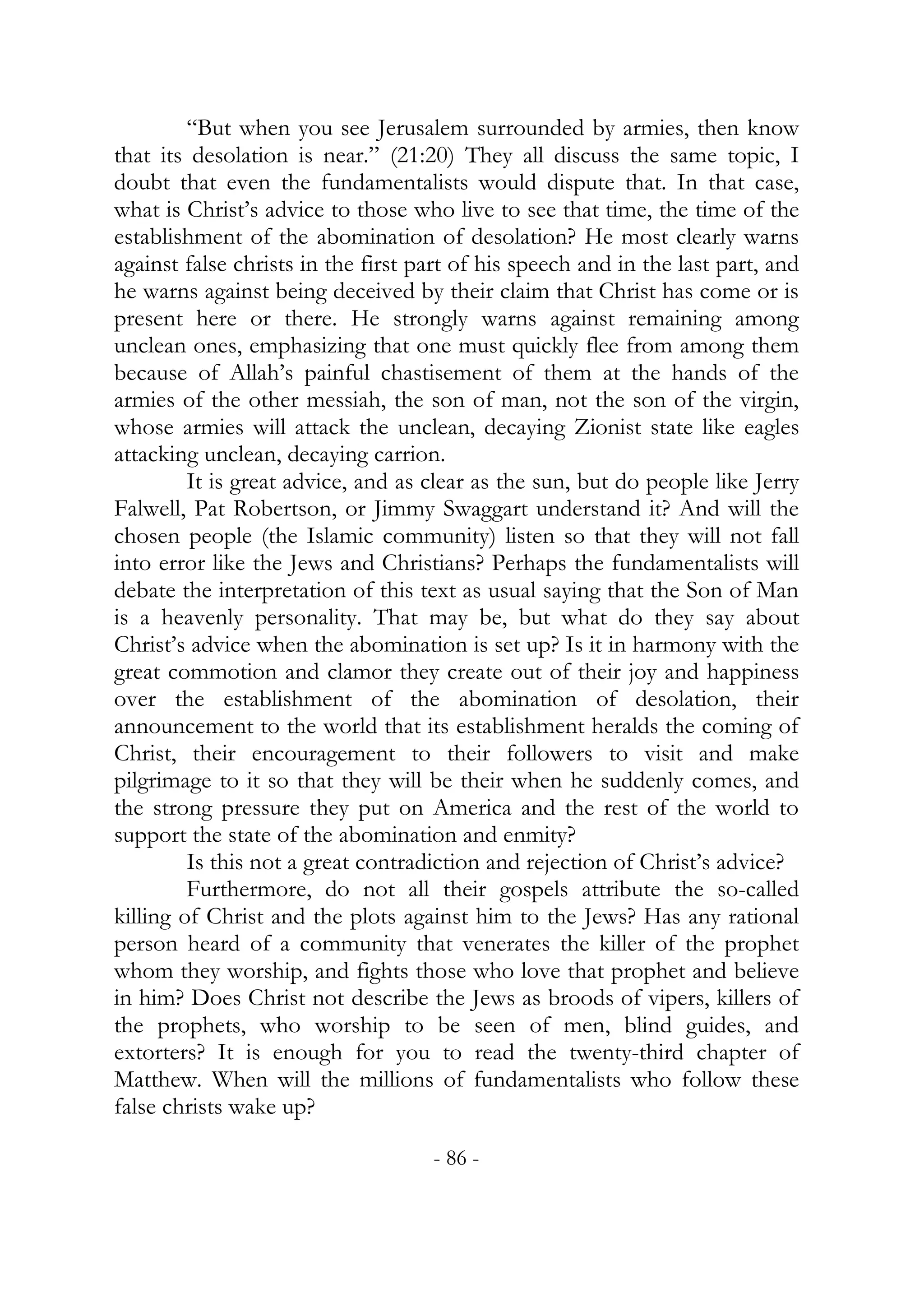 “But when you see Jerusalem surrounded by armies, then know
that its desolation is near.” (21:20) They all discuss the same topic, I
doubt that even the fundamentalists would dispute that. In that case,
what is Christ’s advice to those who live to see that time, the time of the
establishment of the abomination of desolation? He most clearly warns
against false christs in the first part of his speech and in the last part, and
he warns against being deceived by their claim that Christ has come or is
present here or there. He strongly warns against remaining among
unclean ones, emphasizing that one must quickly flee from among them
because of Allah’s painful chastisement of them at the hands of the
armies of the other messiah, the son of man, not the son of the virgin,
whose armies will attack the unclean, decaying Zionist state like eagles
attacking unclean, decaying carrion.
         It is great advice, and as clear as the sun, but do people like Jerry
Falwell, Pat Robertson, or Jimmy Swaggart understand it? And will the
chosen people (the Islamic community) listen so that they will not fall
into error like the Jews and Christians? Perhaps the fundamentalists will
debate the interpretation of this text as usual saying that the Son of Man
is a heavenly personality. That may be, but what do they say about
Christ’s advice when the abomination is set up? Is it in harmony with the
great commotion and clamor they create out of their joy and happiness
over the establishment of the abomination of desolation, their
announcement to the world that its establishment heralds the coming of
Christ, their encouragement to their followers to visit and make
pilgrimage to it so that they will be their when he suddenly comes, and
the strong pressure they put on America and the rest of the world to
support the state of the abomination and enmity?
         Is this not a great contradiction and rejection of Christ’s advice?
         Furthermore, do not all their gospels attribute the so-called
killing of Christ and the plots against him to the Jews? Has any rational
person heard of a community that venerates the killer of the prophet
whom they worship, and fights those who love that prophet and believe
in him? Does Christ not describe the Jews as broods of vipers, killers of
the prophets, who worship to be seen of men, blind guides, and
extorters? It is enough for you to read the twenty-third chapter of
Matthew. When will the millions of fundamentalists who follow these
false christs wake up?

                                    - 86 -
 