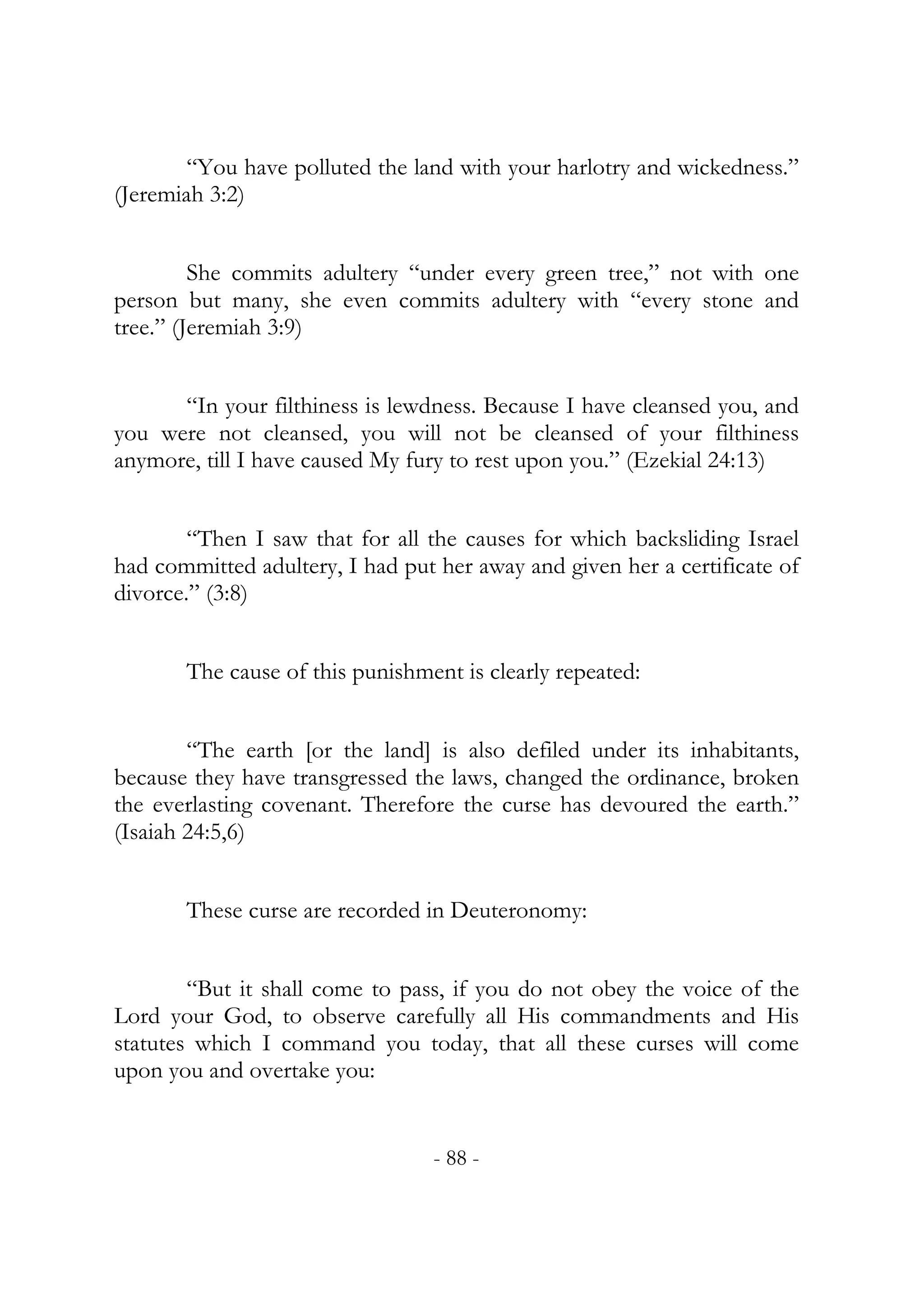 “You have polluted the land with your harlotry and wickedness.”
(Jeremiah 3:2)


         She commits adultery “under every green tree,” not with one
person but many, she even commits adultery with “every stone and
tree.” (Jeremiah 3:9)


      “In your filthiness is lewdness. Because I have cleansed you, and
you were not cleansed, you will not be cleansed of your filthiness
anymore, till I have caused My fury to rest upon you.” (Ezekial 24:13)


        “Then I saw that for all the causes for which backsliding Israel
had committed adultery, I had put her away and given her a certificate of
divorce.” (3:8)


       The cause of this punishment is clearly repeated:


        “The earth [or the land] is also defiled under its inhabitants,
because they have transgressed the laws, changed the ordinance, broken
the everlasting covenant. Therefore the curse has devoured the earth.”
(Isaiah 24:5,6)


       These curse are recorded in Deuteronomy:


        “But it shall come to pass, if you do not obey the voice of the
Lord your God, to observe carefully all His commandments and His
statutes which I command you today, that all these curses will come
upon you and overtake you:


                                  - 88 -
 