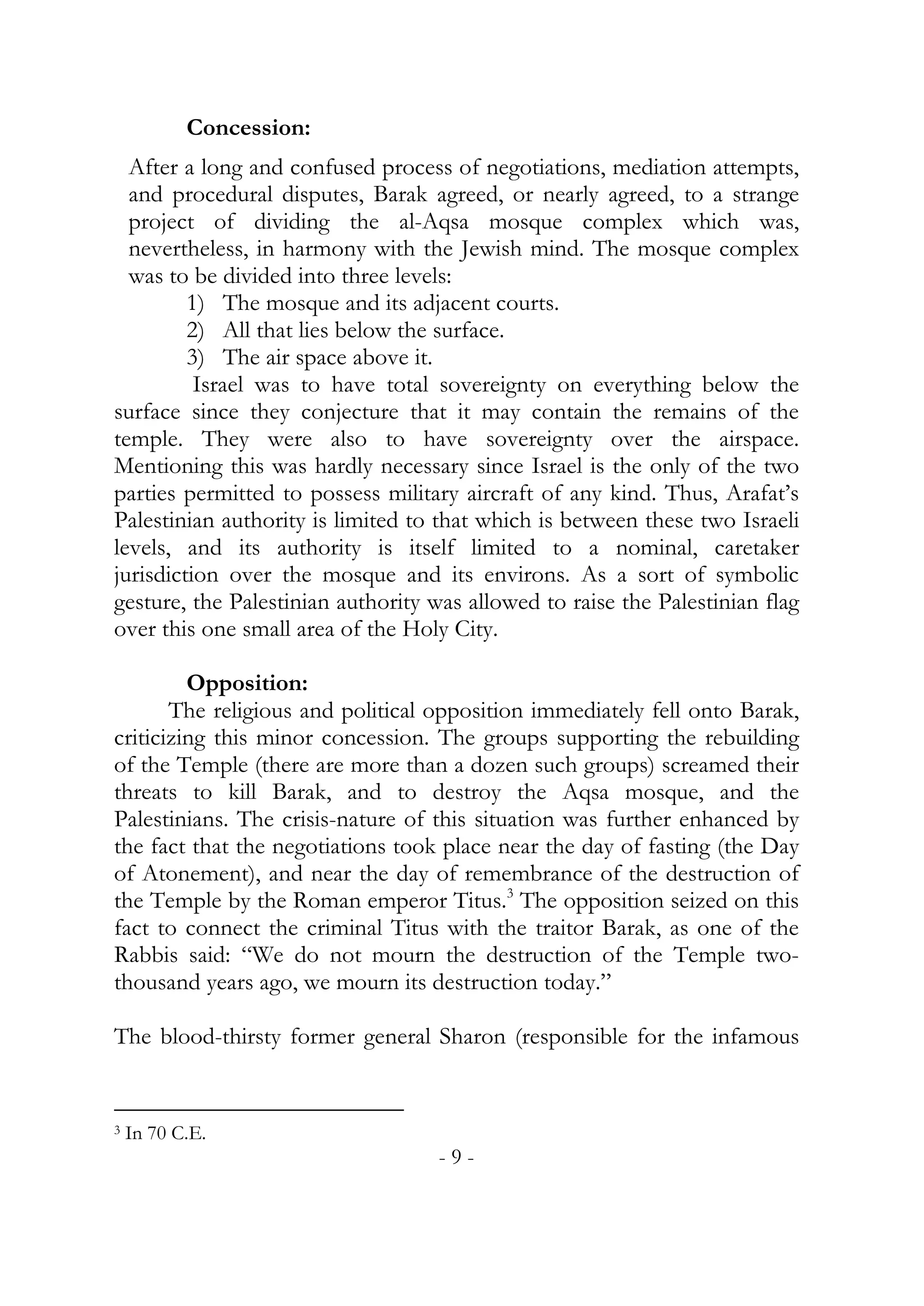 Concession:
  After a long and confused process of negotiations, mediation attempts,
  and procedural disputes, Barak agreed, or nearly agreed, to a strange
  project of dividing the al-Aqsa mosque complex which was,
  nevertheless, in harmony with the Jewish mind. The mosque complex
  was to be divided into three levels:
         1) The mosque and its adjacent courts.
         2) All that lies below the surface.
         3) The air space above it.
          Israel was to have total sovereignty on everything below the
surface since they conjecture that it may contain the remains of the
temple. They were also to have sovereignty over the airspace.
Mentioning this was hardly necessary since Israel is the only of the two
parties permitted to possess military aircraft of any kind. Thus, Arafat’s
Palestinian authority is limited to that which is between these two Israeli
levels, and its authority is itself limited to a nominal, caretaker
jurisdiction over the mosque and its environs. As a sort of symbolic
gesture, the Palestinian authority was allowed to raise the Palestinian flag
over this one small area of the Holy City.

         Opposition:
       The religious and political opposition immediately fell onto Barak,
criticizing this minor concession. The groups supporting the rebuilding
of the Temple (there are more than a dozen such groups) screamed their
threats to kill Barak, and to destroy the Aqsa mosque, and the
Palestinians. The crisis-nature of this situation was further enhanced by
the fact that the negotiations took place near the day of fasting (the Day
of Atonement), and near the day of remembrance of the destruction of
the Temple by the Roman emperor Titus.3 The opposition seized on this
fact to connect the criminal Titus with the traitor Barak, as one of the
Rabbis said: “We do not mourn the destruction of the Temple two-
thousand years ago, we mourn its destruction today.”

The blood-thirsty former general Sharon (responsible for the infamous


3   In 70 C.E.
                                    -9-
 