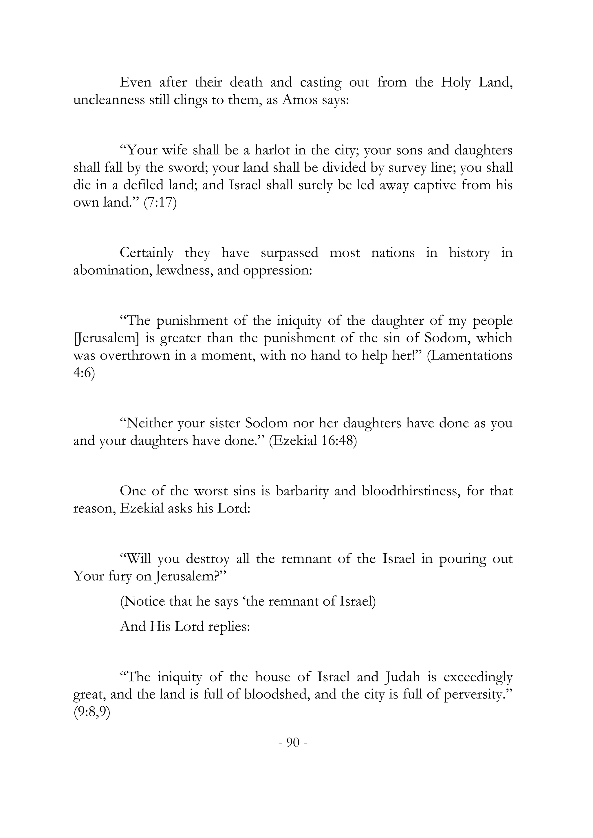 Even after their death and casting out from the Holy Land,
uncleanness still clings to them, as Amos says:


         “Your wife shall be a harlot in the city; your sons and daughters
shall fall by the sword; your land shall be divided by survey line; you shall
die in a defiled land; and Israel shall surely be led away captive from his
own land.” (7:17)


      Certainly they have surpassed most nations in history in
abomination, lewdness, and oppression:


        “The punishment of the iniquity of the daughter of my people
[Jerusalem] is greater than the punishment of the sin of Sodom, which
was overthrown in a moment, with no hand to help her!” (Lamentations
4:6)


       “Neither your sister Sodom nor her daughters have done as you
and your daughters have done.” (Ezekial 16:48)


        One of the worst sins is barbarity and bloodthirstiness, for that
reason, Ezekial asks his Lord:


       “Will you destroy all the remnant of the Israel in pouring out
Your fury on Jerusalem?”
        (Notice that he says ‘the remnant of Israel)
        And His Lord replies:


        “The iniquity of the house of Israel and Judah is exceedingly
great, and the land is full of bloodshed, and the city is full of perversity.”
(9:8,9)
                                    - 90 -
 