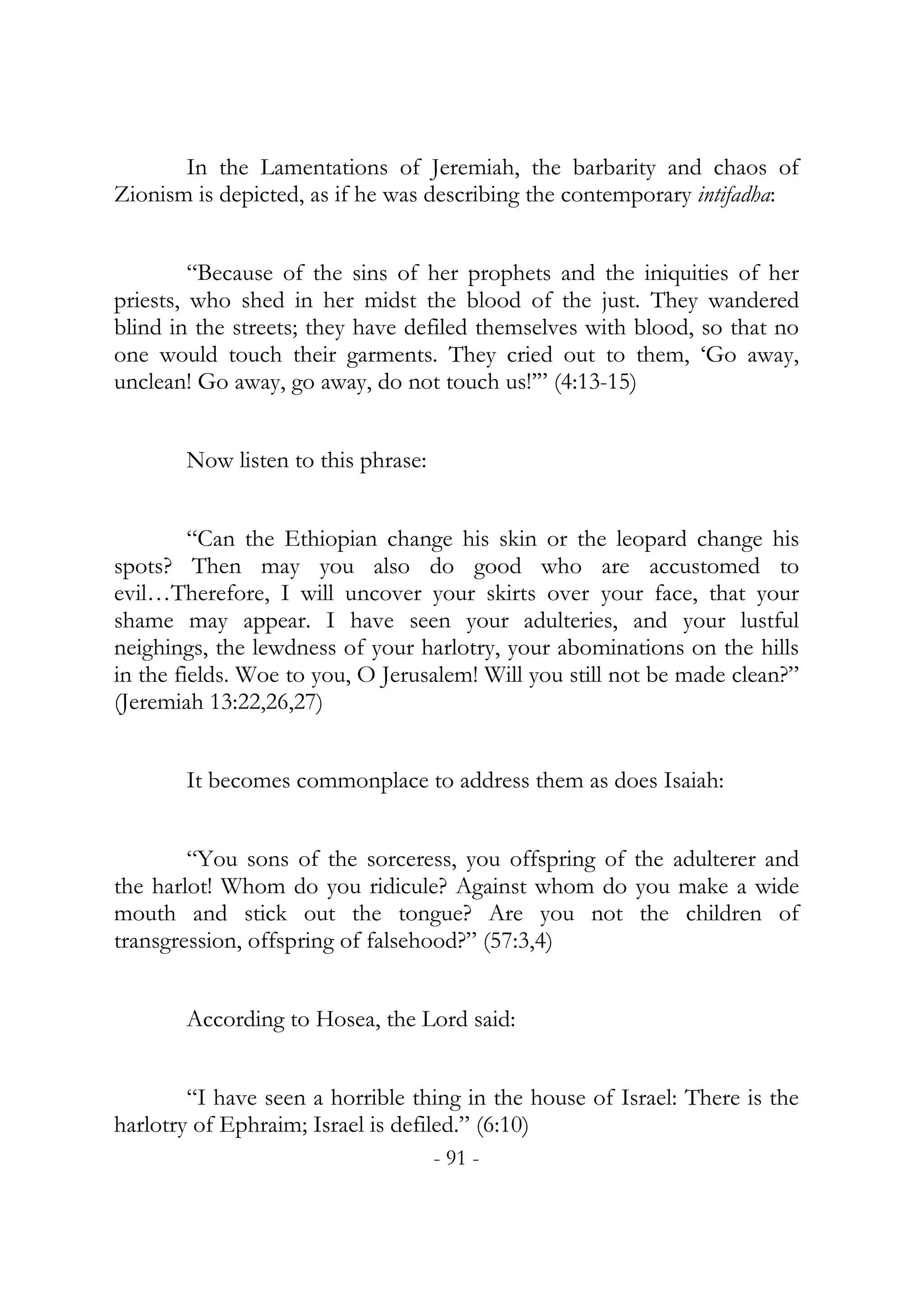 In the Lamentations of Jeremiah, the barbarity and chaos of
Zionism is depicted, as if he was describing the contemporary intifadha:


         “Because of the sins of her prophets and the iniquities of her
priests, who shed in her midst the blood of the just. They wandered
blind in the streets; they have defiled themselves with blood, so that no
one would touch their garments. They cried out to them, ‘Go away,
unclean! Go away, go away, do not touch us!’” (4:13-15)


       Now listen to this phrase:


         “Can the Ethiopian change his skin or the leopard change his
spots? Then may you also do good who are accustomed to
evil…Therefore, I will uncover your skirts over your face, that your
shame may appear. I have seen your adulteries, and your lustful
neighings, the lewdness of your harlotry, your abominations on the hills
in the fields. Woe to you, O Jerusalem! Will you still not be made clean?”
(Jeremiah 13:22,26,27)


       It becomes commonplace to address them as does Isaiah:


        “You sons of the sorceress, you offspring of the adulterer and
the harlot! Whom do you ridicule? Against whom do you make a wide
mouth and stick out the tongue? Are you not the children of
transgression, offspring of falsehood?” (57:3,4)


       According to Hosea, the Lord said:


        “I have seen a horrible thing in the house of Israel: There is the
harlotry of Ephraim; Israel is defiled.” (6:10)
                                    - 91 -
 