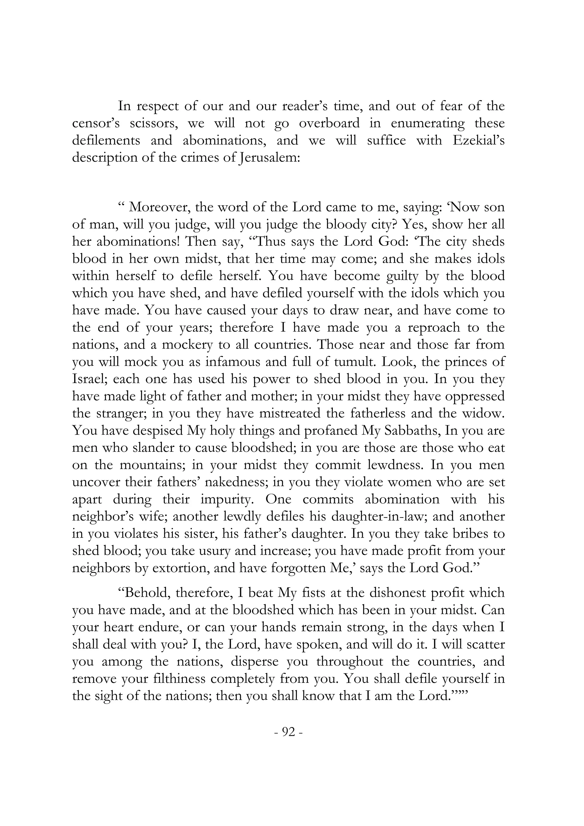 In respect of our and our reader’s time, and out of fear of the
censor’s scissors, we will not go overboard in enumerating these
defilements and abominations, and we will suffice with Ezekial’s
description of the crimes of Jerusalem:


         “ Moreover, the word of the Lord came to me, saying: ‘Now son
of man, will you judge, will you judge the bloody city? Yes, show her all
her abominations! Then say, “Thus says the Lord God: ‘The city sheds
blood in her own midst, that her time may come; and she makes idols
within herself to defile herself. You have become guilty by the blood
which you have shed, and have defiled yourself with the idols which you
have made. You have caused your days to draw near, and have come to
the end of your years; therefore I have made you a reproach to the
nations, and a mockery to all countries. Those near and those far from
you will mock you as infamous and full of tumult. Look, the princes of
Israel; each one has used his power to shed blood in you. In you they
have made light of father and mother; in your midst they have oppressed
the stranger; in you they have mistreated the fatherless and the widow.
You have despised My holy things and profaned My Sabbaths, In you are
men who slander to cause bloodshed; in you are those are those who eat
on the mountains; in your midst they commit lewdness. In you men
uncover their fathers’ nakedness; in you they violate women who are set
apart during their impurity. One commits abomination with his
neighbor’s wife; another lewdly defiles his daughter-in-law; and another
in you violates his sister, his father’s daughter. In you they take bribes to
shed blood; you take usury and increase; you have made profit from your
neighbors by extortion, and have forgotten Me,’ says the Lord God.”
        “Behold, therefore, I beat My fists at the dishonest profit which
you have made, and at the bloodshed which has been in your midst. Can
your heart endure, or can your hands remain strong, in the days when I
shall deal with you? I, the Lord, have spoken, and will do it. I will scatter
you among the nations, disperse you throughout the countries, and
remove your filthiness completely from you. You shall defile yourself in
the sight of the nations; then you shall know that I am the Lord.”’”

                                   - 92 -
 