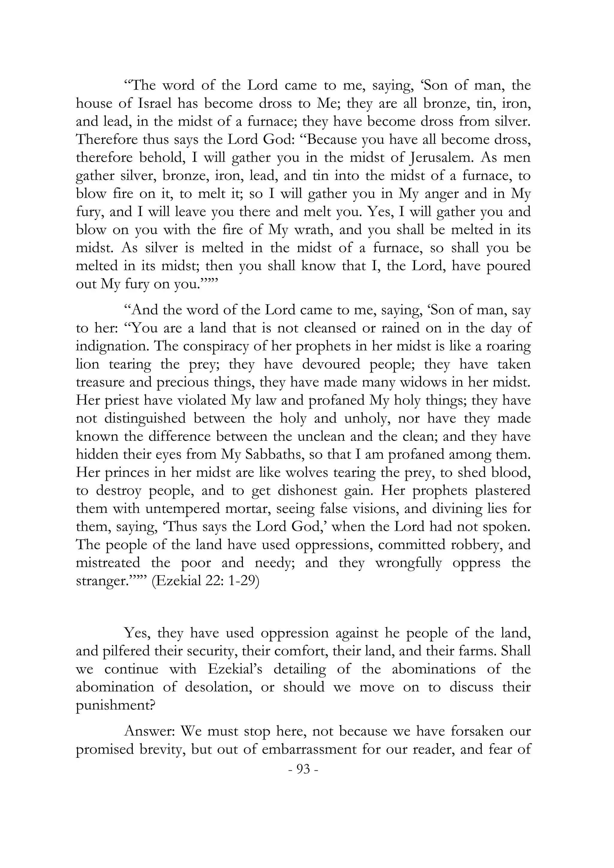 “The word of the Lord came to me, saying, ‘Son of man, the
house of Israel has become dross to Me; they are all bronze, tin, iron,
and lead, in the midst of a furnace; they have become dross from silver.
Therefore thus says the Lord God: “Because you have all become dross,
therefore behold, I will gather you in the midst of Jerusalem. As men
gather silver, bronze, iron, lead, and tin into the midst of a furnace, to
blow fire on it, to melt it; so I will gather you in My anger and in My
fury, and I will leave you there and melt you. Yes, I will gather you and
blow on you with the fire of My wrath, and you shall be melted in its
midst. As silver is melted in the midst of a furnace, so shall you be
melted in its midst; then you shall know that I, the Lord, have poured
out My fury on you.”’”
        “And the word of the Lord came to me, saying, ‘Son of man, say
to her: “You are a land that is not cleansed or rained on in the day of
indignation. The conspiracy of her prophets in her midst is like a roaring
lion tearing the prey; they have devoured people; they have taken
treasure and precious things, they have made many widows in her midst.
Her priest have violated My law and profaned My holy things; they have
not distinguished between the holy and unholy, nor have they made
known the difference between the unclean and the clean; and they have
hidden their eyes from My Sabbaths, so that I am profaned among them.
Her princes in her midst are like wolves tearing the prey, to shed blood,
to destroy people, and to get dishonest gain. Her prophets plastered
them with untempered mortar, seeing false visions, and divining lies for
them, saying, ‘Thus says the Lord God,’ when the Lord had not spoken.
The people of the land have used oppressions, committed robbery, and
mistreated the poor and needy; and they wrongfully oppress the
stranger.”’” (Ezekial 22: 1-29)


        Yes, they have used oppression against he people of the land,
and pilfered their security, their comfort, their land, and their farms. Shall
we continue with Ezekial’s detailing of the abominations of the
abomination of desolation, or should we move on to discuss their
punishment?
       Answer: We must stop here, not because we have forsaken our
promised brevity, but out of embarrassment for our reader, and fear of
                                    - 93 -
 
