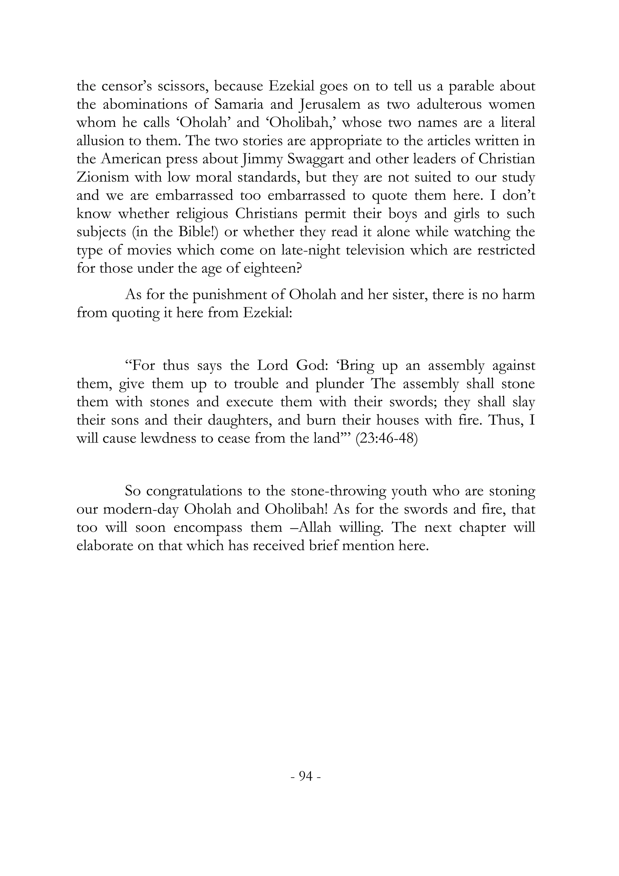 the censor’s scissors, because Ezekial goes on to tell us a parable about
the abominations of Samaria and Jerusalem as two adulterous women
whom he calls ‘Oholah’ and ‘Oholibah,’ whose two names are a literal
allusion to them. The two stories are appropriate to the articles written in
the American press about Jimmy Swaggart and other leaders of Christian
Zionism with low moral standards, but they are not suited to our study
and we are embarrassed too embarrassed to quote them here. I don’t
know whether religious Christians permit their boys and girls to such
subjects (in the Bible!) or whether they read it alone while watching the
type of movies which come on late-night television which are restricted
for those under the age of eighteen?
       As for the punishment of Oholah and her sister, there is no harm
from quoting it here from Ezekial:


        “For thus says the Lord God: ‘Bring up an assembly against
them, give them up to trouble and plunder The assembly shall stone
them with stones and execute them with their swords; they shall slay
their sons and their daughters, and burn their houses with fire. Thus, I
will cause lewdness to cease from the land’” (23:46-48)


        So congratulations to the stone-throwing youth who are stoning
our modern-day Oholah and Oholibah! As for the swords and fire, that
too will soon encompass them –Allah willing. The next chapter will
elaborate on that which has received brief mention here.




                                   - 94 -
 