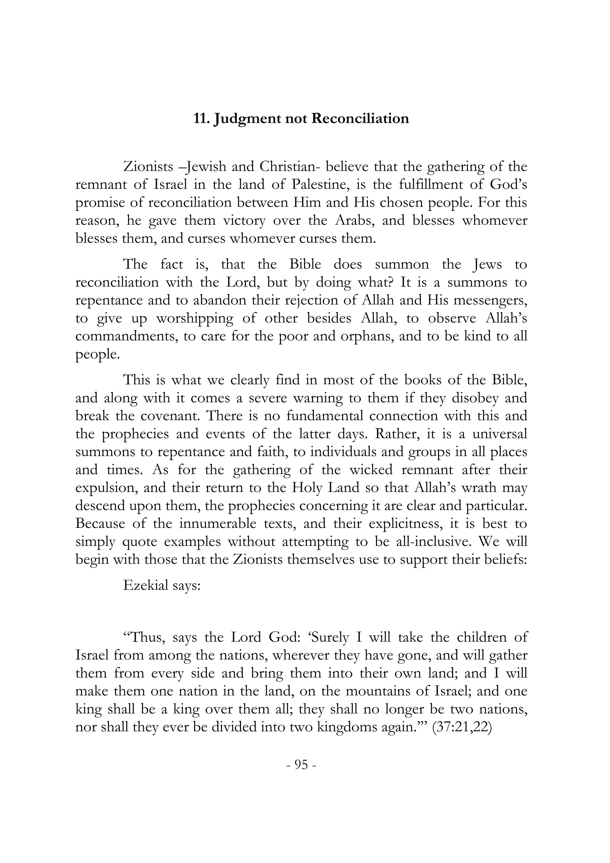 11. Judgment not Reconciliation


        Zionists –Jewish and Christian- believe that the gathering of the
remnant of Israel in the land of Palestine, is the fulfillment of God’s
promise of reconciliation between Him and His chosen people. For this
reason, he gave them victory over the Arabs, and blesses whomever
blesses them, and curses whomever curses them.
        The fact is, that the Bible does summon the Jews to
reconciliation with the Lord, but by doing what? It is a summons to
repentance and to abandon their rejection of Allah and His messengers,
to give up worshipping of other besides Allah, to observe Allah’s
commandments, to care for the poor and orphans, and to be kind to all
people.
        This is what we clearly find in most of the books of the Bible,
and along with it comes a severe warning to them if they disobey and
break the covenant. There is no fundamental connection with this and
the prophecies and events of the latter days. Rather, it is a universal
summons to repentance and faith, to individuals and groups in all places
and times. As for the gathering of the wicked remnant after their
expulsion, and their return to the Holy Land so that Allah’s wrath may
descend upon them, the prophecies concerning it are clear and particular.
Because of the innumerable texts, and their explicitness, it is best to
simply quote examples without attempting to be all-inclusive. We will
begin with those that the Zionists themselves use to support their beliefs:
       Ezekial says:


         “Thus, says the Lord God: ‘Surely I will take the children of
Israel from among the nations, wherever they have gone, and will gather
them from every side and bring them into their own land; and I will
make them one nation in the land, on the mountains of Israel; and one
king shall be a king over them all; they shall no longer be two nations,
nor shall they ever be divided into two kingdoms again.’” (37:21,22)

                                  - 95 -
 
