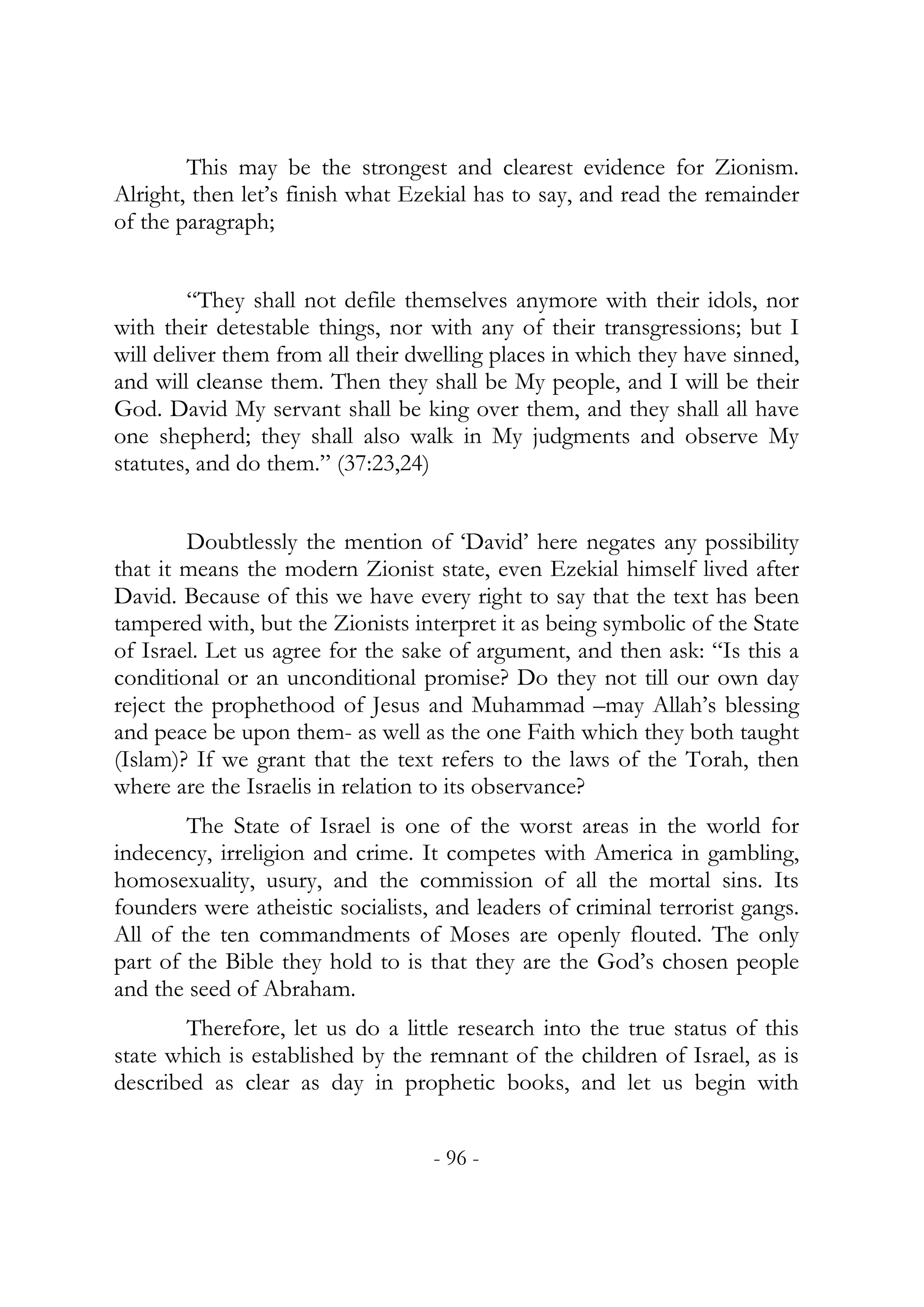 This may be the strongest and clearest evidence for Zionism.
Alright, then let’s finish what Ezekial has to say, and read the remainder
of the paragraph;


         “They shall not defile themselves anymore with their idols, nor
with their detestable things, nor with any of their transgressions; but I
will deliver them from all their dwelling places in which they have sinned,
and will cleanse them. Then they shall be My people, and I will be their
God. David My servant shall be king over them, and they shall all have
one shepherd; they shall also walk in My judgments and observe My
statutes, and do them.” (37:23,24)


        Doubtlessly the mention of ‘David’ here negates any possibility
that it means the modern Zionist state, even Ezekial himself lived after
David. Because of this we have every right to say that the text has been
tampered with, but the Zionists interpret it as being symbolic of the State
of Israel. Let us agree for the sake of argument, and then ask: “Is this a
conditional or an unconditional promise? Do they not till our own day
reject the prophethood of Jesus and Muhammad –may Allah’s blessing
and peace be upon them- as well as the one Faith which they both taught
(Islam)? If we grant that the text refers to the laws of the Torah, then
where are the Israelis in relation to its observance?
        The State of Israel is one of the worst areas in the world for
indecency, irreligion and crime. It competes with America in gambling,
homosexuality, usury, and the commission of all the mortal sins. Its
founders were atheistic socialists, and leaders of criminal terrorist gangs.
All of the ten commandments of Moses are openly flouted. The only
part of the Bible they hold to is that they are the God’s chosen people
and the seed of Abraham.
        Therefore, let us do a little research into the true status of this
state which is established by the remnant of the children of Israel, as is
described as clear as day in prophetic books, and let us begin with


                                   - 96 -
 