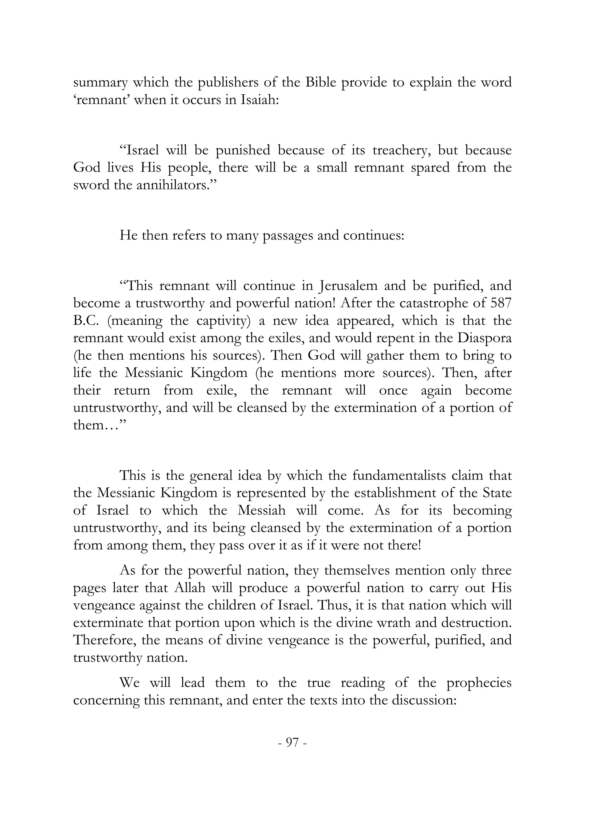 summary which the publishers of the Bible provide to explain the word
‘remnant’ when it occurs in Isaiah:


       “Israel will be punished because of its treachery, but because
God lives His people, there will be a small remnant spared from the
sword the annihilators.”


        He then refers to many passages and continues:


        “This remnant will continue in Jerusalem and be purified, and
become a trustworthy and powerful nation! After the catastrophe of 587
B.C. (meaning the captivity) a new idea appeared, which is that the
remnant would exist among the exiles, and would repent in the Diaspora
(he then mentions his sources). Then God will gather them to bring to
life the Messianic Kingdom (he mentions more sources). Then, after
their return from exile, the remnant will once again become
untrustworthy, and will be cleansed by the extermination of a portion of
them…”


       This is the general idea by which the fundamentalists claim that
the Messianic Kingdom is represented by the establishment of the State
of Israel to which the Messiah will come. As for its becoming
untrustworthy, and its being cleansed by the extermination of a portion
from among them, they pass over it as if it were not there!
        As for the powerful nation, they themselves mention only three
pages later that Allah will produce a powerful nation to carry out His
vengeance against the children of Israel. Thus, it is that nation which will
exterminate that portion upon which is the divine wrath and destruction.
Therefore, the means of divine vengeance is the powerful, purified, and
trustworthy nation.
       We will lead them to the true reading of the prophecies
concerning this remnant, and enter the texts into the discussion:

                                   - 97 -
 