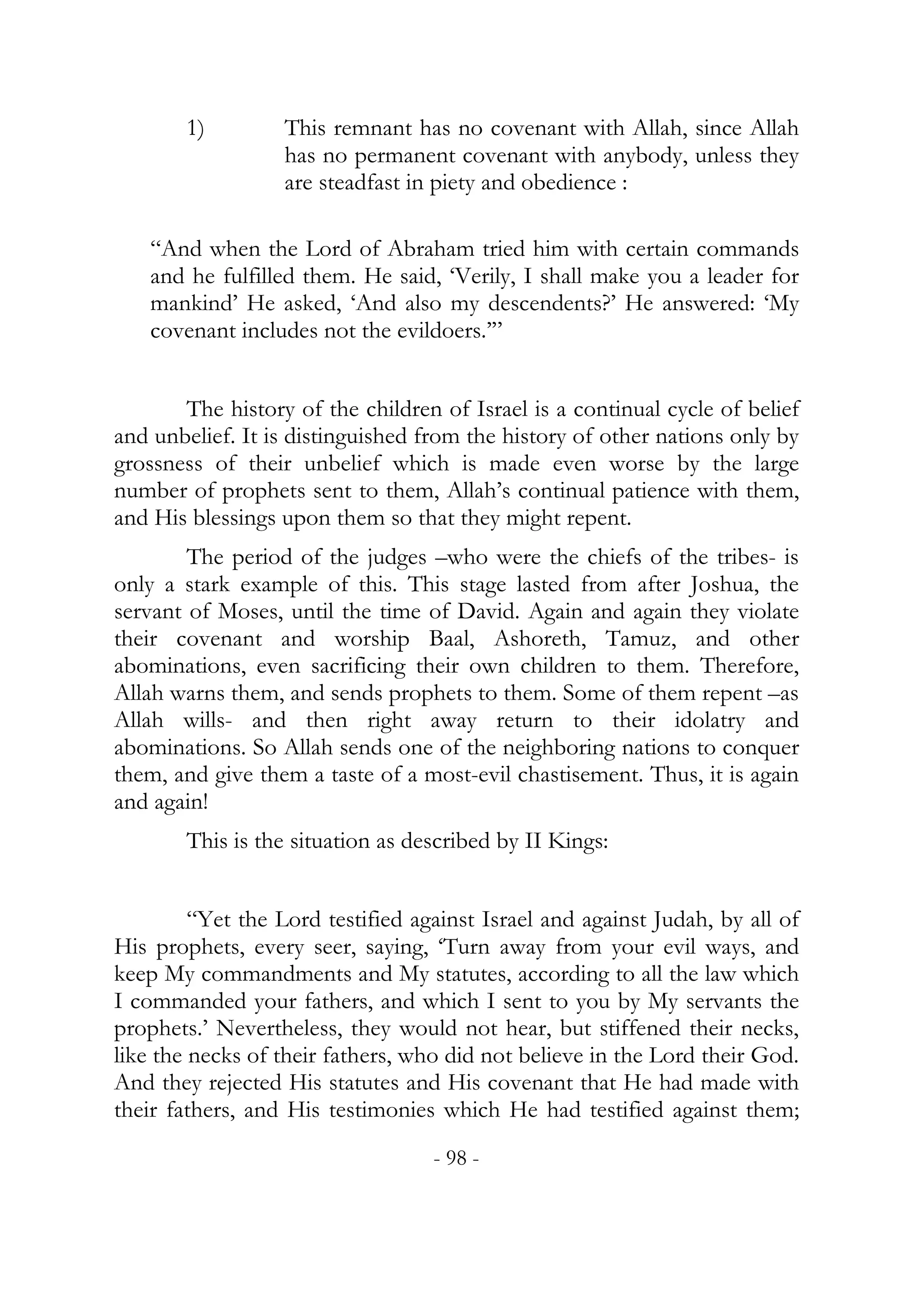 1)        This remnant has no covenant with Allah, since Allah
                  has no permanent covenant with anybody, unless they
                  are steadfast in piety and obedience :

    “And when the Lord of Abraham tried him with certain commands
    and he fulfilled them. He said, ‘Verily, I shall make you a leader for
    mankind’ He asked, ‘And also my descendents?’ He answered: ‘My
    covenant includes not the evildoers.’”


       The history of the children of Israel is a continual cycle of belief
and unbelief. It is distinguished from the history of other nations only by
grossness of their unbelief which is made even worse by the large
number of prophets sent to them, Allah’s continual patience with them,
and His blessings upon them so that they might repent.
        The period of the judges –who were the chiefs of the tribes- is
only a stark example of this. This stage lasted from after Joshua, the
servant of Moses, until the time of David. Again and again they violate
their covenant and worship Baal, Ashoreth, Tamuz, and other
abominations, even sacrificing their own children to them. Therefore,
Allah warns them, and sends prophets to them. Some of them repent –as
Allah wills- and then right away return to their idolatry and
abominations. So Allah sends one of the neighboring nations to conquer
them, and give them a taste of a most-evil chastisement. Thus, it is again
and again!
        This is the situation as described by II Kings:


         “Yet the Lord testified against Israel and against Judah, by all of
His prophets, every seer, saying, ‘Turn away from your evil ways, and
keep My commandments and My statutes, according to all the law which
I commanded your fathers, and which I sent to you by My servants the
prophets.’ Nevertheless, they would not hear, but stiffened their necks,
like the necks of their fathers, who did not believe in the Lord their God.
And they rejected His statutes and His covenant that He had made with
their fathers, and His testimonies which He had testified against them;
                                   - 98 -
 
