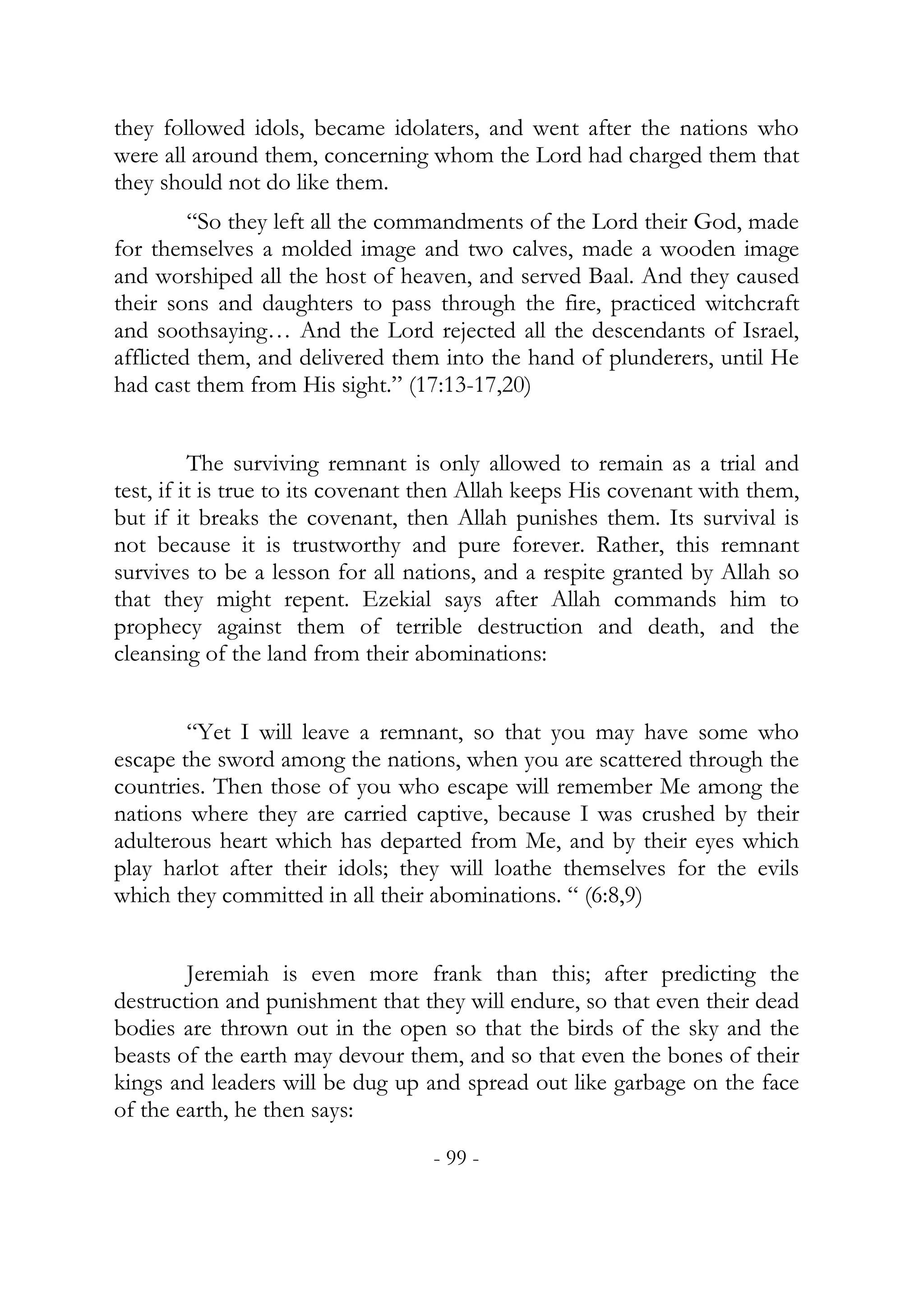 they followed idols, became idolaters, and went after the nations who
were all around them, concerning whom the Lord had charged them that
they should not do like them.
         “So they left all the commandments of the Lord their God, made
for themselves a molded image and two calves, made a wooden image
and worshiped all the host of heaven, and served Baal. And they caused
their sons and daughters to pass through the fire, practiced witchcraft
and soothsaying… And the Lord rejected all the descendants of Israel,
afflicted them, and delivered them into the hand of plunderers, until He
had cast them from His sight.” (17:13-17,20)


          The surviving remnant is only allowed to remain as a trial and
test, if it is true to its covenant then Allah keeps His covenant with them,
but if it breaks the covenant, then Allah punishes them. Its survival is
not because it is trustworthy and pure forever. Rather, this remnant
survives to be a lesson for all nations, and a respite granted by Allah so
that they might repent. Ezekial says after Allah commands him to
prophecy against them of terrible destruction and death, and the
cleansing of the land from their abominations:


        “Yet I will leave a remnant, so that you may have some who
escape the sword among the nations, when you are scattered through the
countries. Then those of you who escape will remember Me among the
nations where they are carried captive, because I was crushed by their
adulterous heart which has departed from Me, and by their eyes which
play harlot after their idols; they will loathe themselves for the evils
which they committed in all their abominations. “ (6:8,9)


        Jeremiah is even more frank than this; after predicting the
destruction and punishment that they will endure, so that even their dead
bodies are thrown out in the open so that the birds of the sky and the
beasts of the earth may devour them, and so that even the bones of their
kings and leaders will be dug up and spread out like garbage on the face
of the earth, he then says:
                                   - 99 -
 