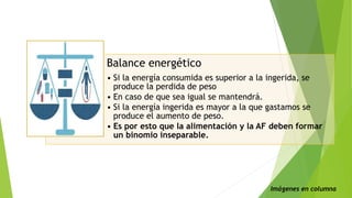 Balance energético
• Si la energía consumida es superior a la ingerida, se
produce la perdida de peso
• En caso de que sea igual se mantendrá.
• Si la energía ingerida es mayor a la que gastamos se
produce el aumento de peso.
• Es por esto que la alimentación y la AF deben formar
un binomio inseparable.
Imágenes en columna
 