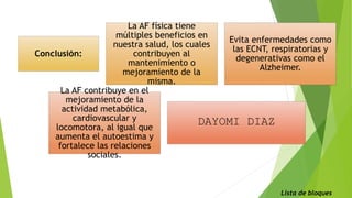 Conclusión:
La AF física tiene
múltiples beneficios en
nuestra salud, los cuales
contribuyen al
mantenimiento o
mejoramiento de la
misma.
Evita enfermedades como
las ECNT, respiratorias y
degenerativas como el
Alzheimer.
La AF contribuye en el
mejoramiento de la
actividad metabólica,
cardiovascular y
locomotora, al igual que
aumenta el autoestima y
fortalece las relaciones
sociales.
DAYOMI DIAZ
Lista de bloques
 