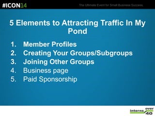 The Ultimate Event for Small Business Success.
5 Elements to Attracting Traffic In My
Pond
1. Member Profiles
2. Creating Your Groups/Subgroups
3. Joining Other Groups
4. Business page
5. Paid Sponsorship
 
