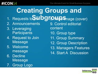 The Ultimate Event for Small Business Success.
Creating Groups and
Subgroups1. Requests to join
2. Announcements
3. Leveraging
Participants
4. Request to Join
Message
5. Welcome
message
6. Decline
Message
7. Group Logo
8. Hero Image (cover)
9. Control editorial
content
10. Group type
11. Group Summary
12. Group Description
13. Managers Features
14. Start A Discussion
 