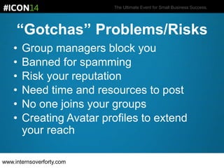 The Ultimate Event for Small Business Success.
“Gotchas” Problems/Risks
• Group managers block you
• Banned for spamming
• Risk your reputation
• Need time and resources to post
• No one joins your groups
• Creating Avatar profiles to extend
your reach
www.internsoverforty.com
 