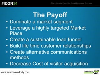 The Ultimate Event for Small Business Success.
• Dominate a market segment
• Leverage a highly targeted Market
Place
• Create a sustainable lead funnel
• Build life time customer relationships
• Create alternative communications
methods
• Decrease Cost of visitor acquisition
The Payoff
www.internsoverforty.com
 